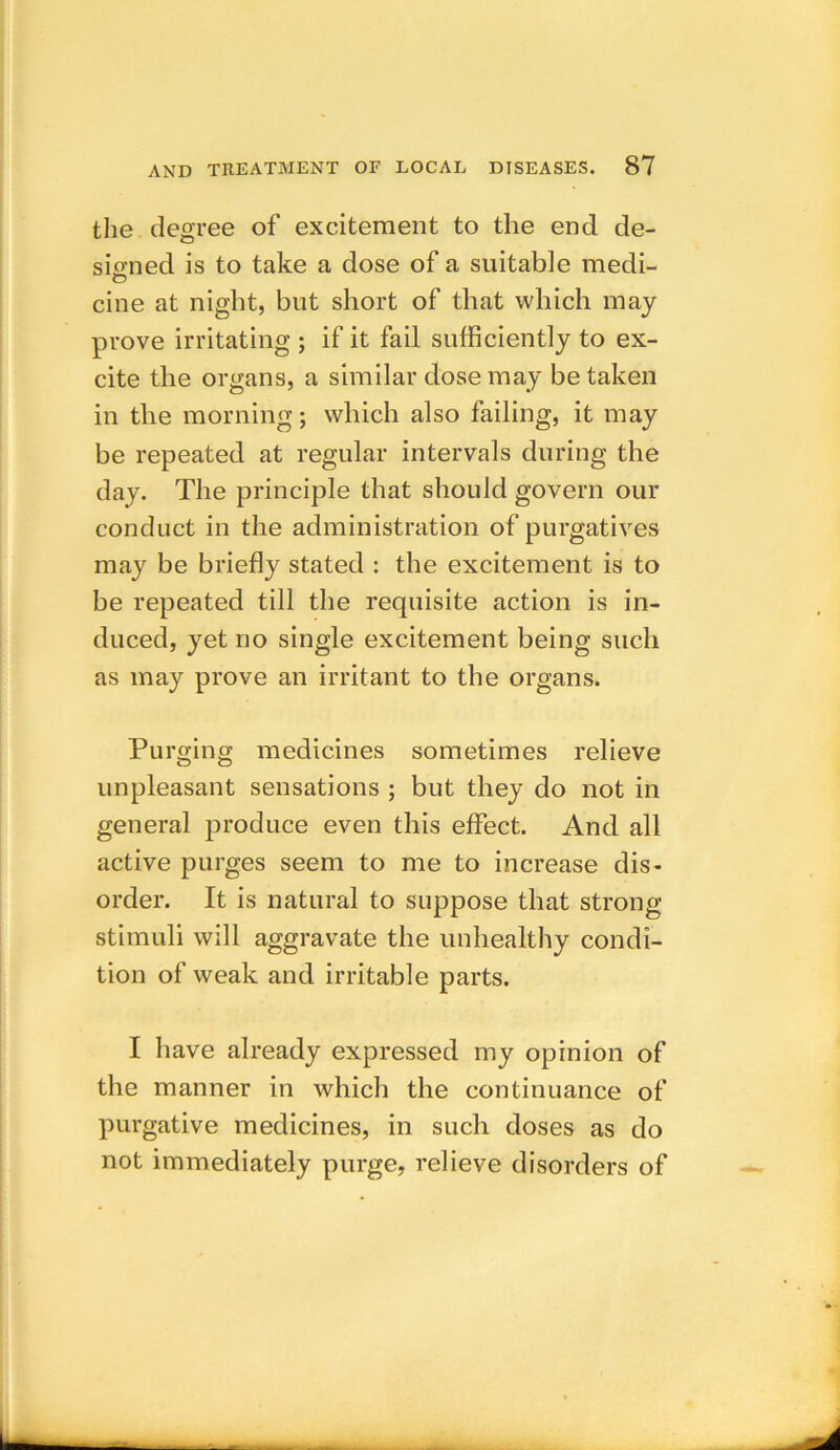 the degree of excitement to the end de- signed is to take a dose of a suitable medi- cine at night, but short of that which may prove irritating ; if it fail sufficiently to ex- cite the organs, a similar dose may betaken in the morning; which also failing, it may be repeated at regular intervals during the day. The principle that should govern our conduct in the administration of purgatives may be briefly stated : the excitement is to be repeated till the requisite action is in- duced, yet no single excitement being such as may prove an irritant to the organs. Purging medicines sometimes relieve unpleasant sensations ; but they do not in general produce even this effect. And all active purges seem to me to increase dis- order. It is natural to suppose that strong stimuli will aggravate the unhealthy condi- tion of weak and irritable parts. I have already expressed my opinion of the manner in which the continuance of purgative medicines, in such doses as do not immediately purge, relieve disorders of