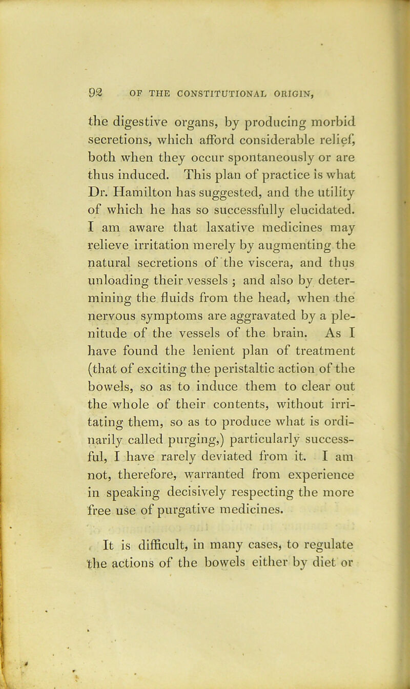 the digestive organs, by producing morbid secretions, which afford considerable relief', both when they occur spontaneously or are thus induced. This plan of practice is what Dr. Hamilton has suggested, and the utility of which he has so successfully elucidated. I am aware that laxative medicines may relieve irritation merely by augmenting the natural secretions of the viscera, and thus unloading their vessels ; and also by deter- mining the fluids from the head, when the nervous symptoms are aggravated by a ple- nitude of the vessels of the brain. As I have found the lenient plan of treatment (that of exciting the peristaltic action of the bowels, so as to induce them to clear out the whole of their contents, without irri- tating them, so as to produce what is ordi- narily called purging,) particularly success- ful, I have rarely deviated from it. I am not, therefore, warranted from experience in speaking decisively respecting the more free use of purgative medicines. It is difficult, in many cases, to regulate the actions of the bowels either by diet or