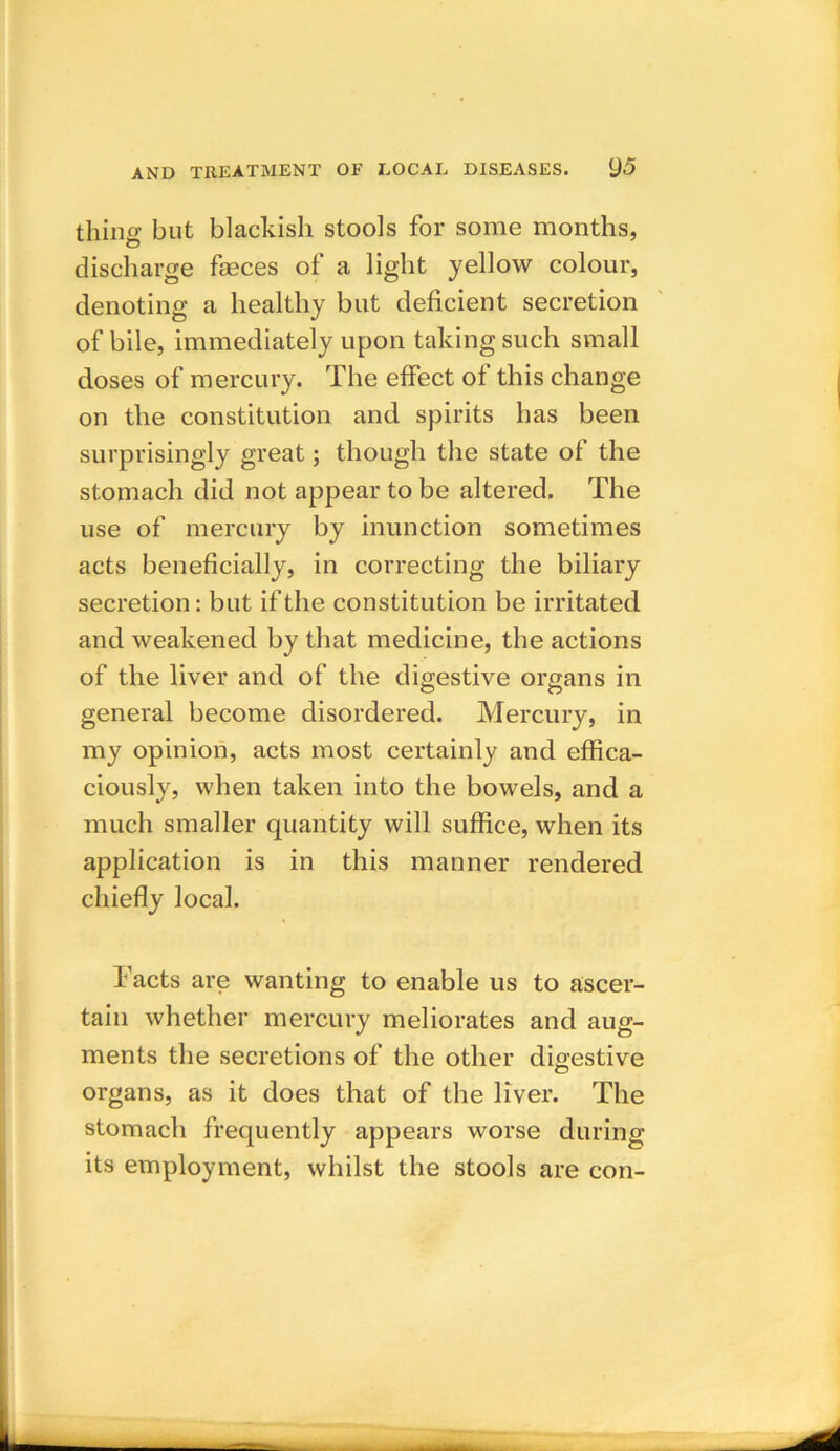 thing but blackish stools for some months, discharge feces of a light yellow colour, denoting a healthy but deficient secretion of bile, immediately upon taking such small doses of mercury. The effect of this change on the constitution and spirits has been surprisingly great; though the state of the stomach did not appear to be altered. The use of mercury by inunction sometimes acts beneficially, in correcting the biliary secretion: but if the constitution be irritated and weakened by that medicine, the actions of the liver and of the digestive organs in general become disordered. Mercury, in my opinion, acts most certainly and effica- ciously, when taken into the bowels, and a much smaller quantity will suffice, when its application is in this manner rendered chiefly local. Facts are wanting to enable us to ascer- tain whether mercury meliorates and aug- ments the secretions of the other digestive organs, as it does that of the liver. The stomach frequently appears worse during its employment, whilst the stools are con-