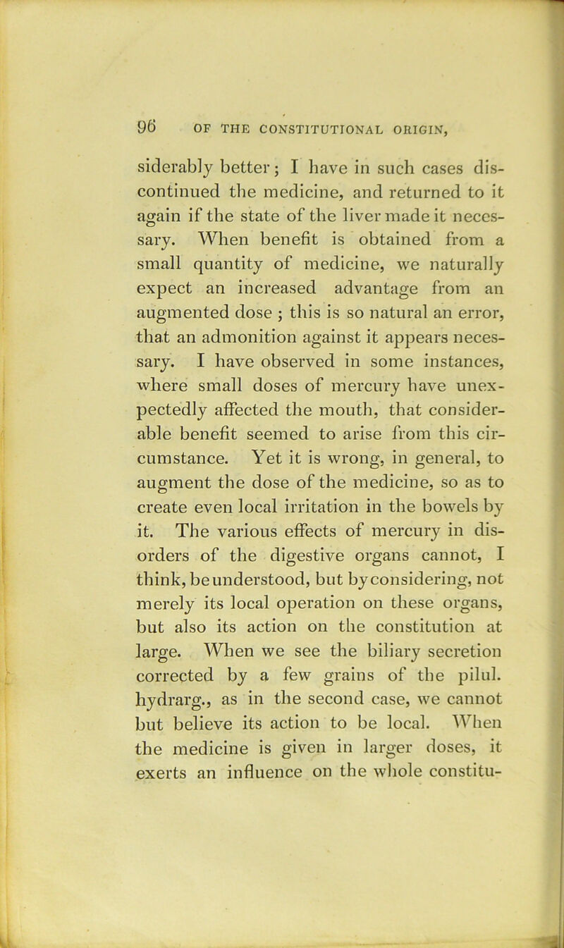siderably better; I have in such cases dis- continued the medicine, and returned to it again if the state of the liver made it neces- sary. When benefit is obtained from a small quantity of medicine, we naturally expect an increased advantage from an augmented dose ; this is so natural an error, that an admonition against it appears neces- sary. I have observed in some instances, where small doses of mercury have unex- pectedly affected the mouth, that consider- able benefit seemed to arise from this cir- cumstance. Yet it is wrong, in general, to augment the dose of the medicine, so as to create even local irritation in the bowels by it. The various effects of mercury in dis- orders of the digestive organs cannot, I think, be understood, but byconsidering, not merely its local operation on these organs, but also its action on the constitution at large. When we see the biliary secretion corrected by a few grains of the pilul. hydrarg., as in the second case, we cannot but believe its action to be local. When the medicine is given in larger doses, it exerts an influence on the whole constitu-