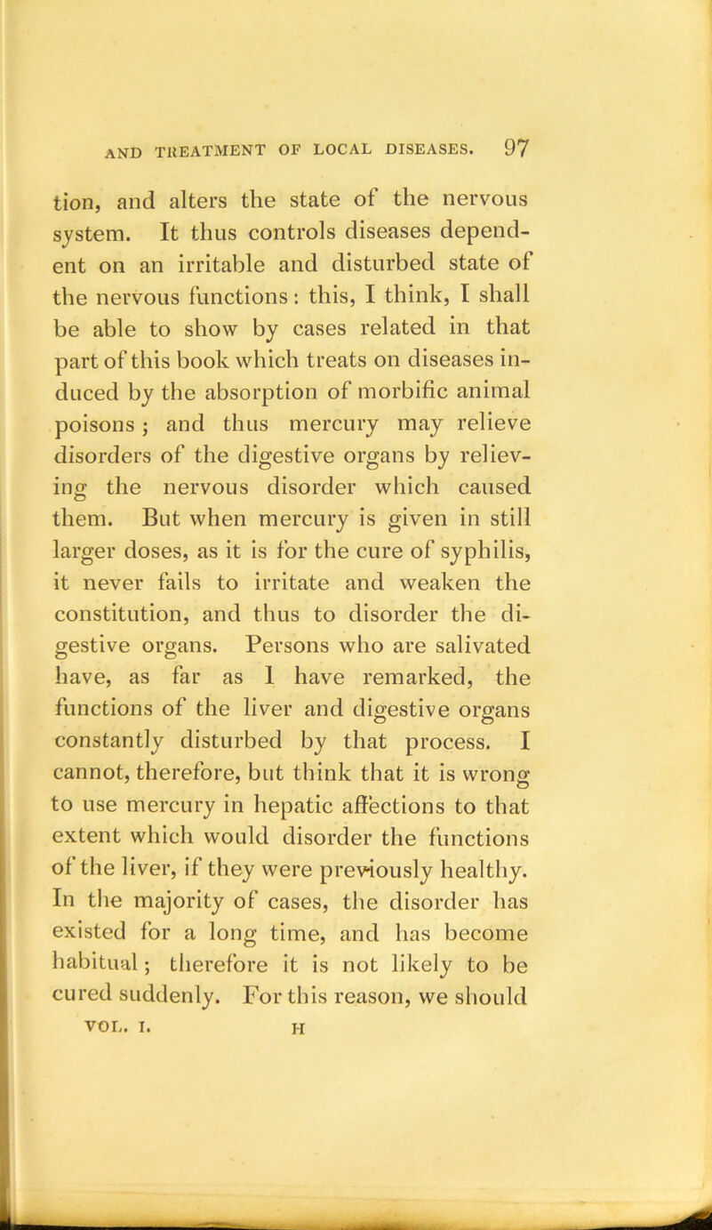 tion, and alters the state of the nervous system. It thus controls diseases depend- ent on an irritable and disturbed state ot the nervous functions: this, I think, I shall be able to show by cases related in that part of this book which treats on diseases in- duced by the absorption of morbific animal poisons; and thus mercury may relieve disorders of the digestive organs by reliev- ing the nervous disorder which caused them. But when mercury is given in still larger doses, as it is for the cure of syphilis, it never fails to irritate and weaken the constitution, and thus to disorder the di- gestive organs. Persons who are salivated have, as far as 1 have remarked, the functions of the liver and digestive organs constantly disturbed by that process. I cannot, therefore, but think that it is wrong to use mercury in hepatic affections to that extent which would disorder the functions of the liver, if they were previously healthy. In the majority of cases, the disorder has existed for a long time, and has become habitual; therefore it is not likely to be cured suddenly. For this reason, we should VOL. i. h