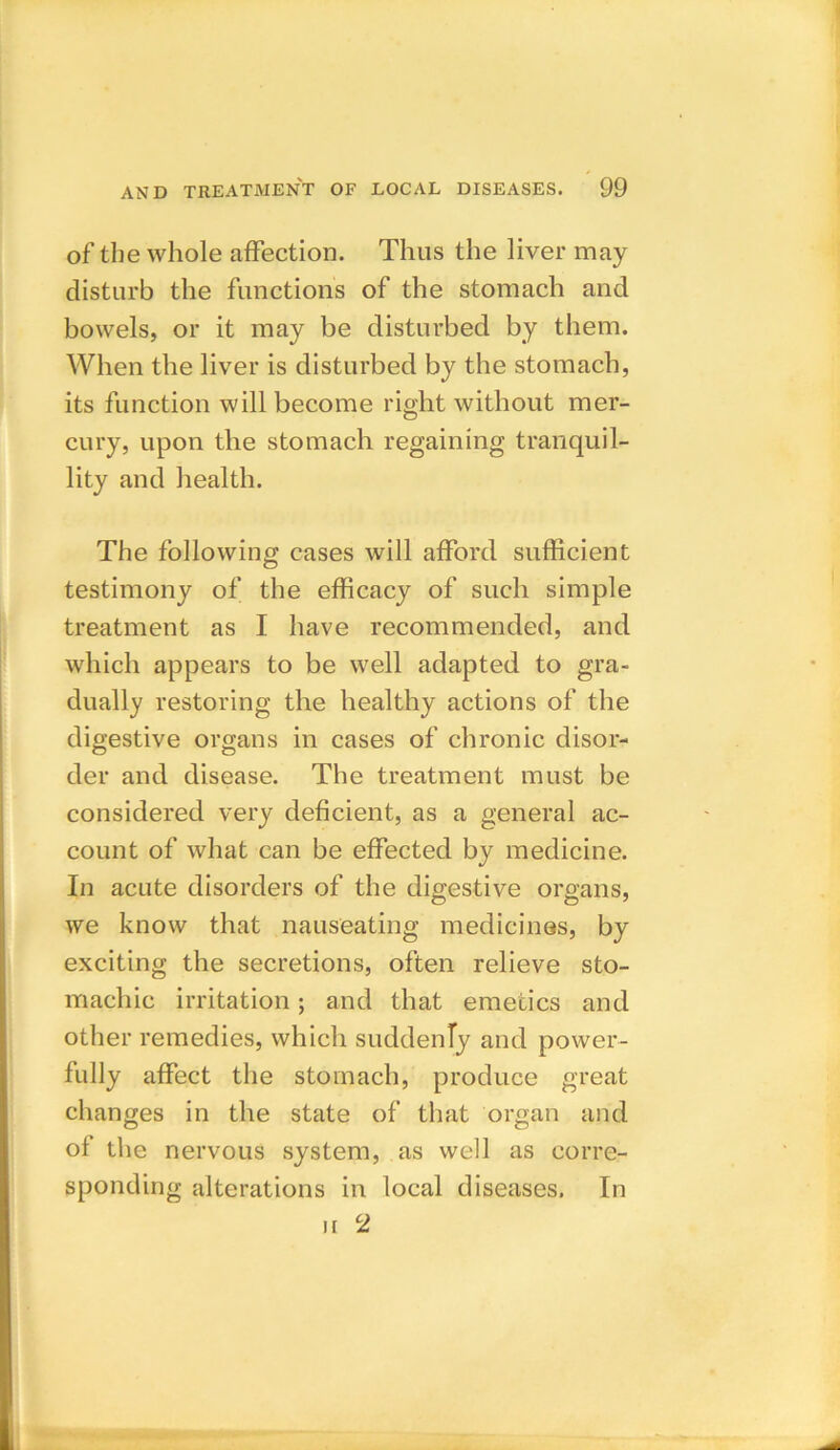 of the whole affection. Thus the liver may disturb the functions of the stomach and bowels, or it may be disturbed by them. When the liver is disturbed by the stomach, its function will become right without mer- cury, upon the stomach regaining tranquil- lity and health. The following cases will afford sufficient testimony of the efficacy of such simple treatment as I have recommended, and which appears to be well adapted to gra- dually restoring the healthy actions of the digestive organs in cases of chronic disor- der and disease. The treatment must be considered very deficient, as a general ac- count of what can be effected by medicine. In acute disorders of the digestive organs, we know that nauseating medicines, by exciting the secretions, often relieve sto- machic irritation; and that emetics and other remedies, which suddenly and power- fully affect the stomach, produce great changes in the state of that organ and of the nervous system, as well as corre- sponding alterations in local diseases. In u 2
