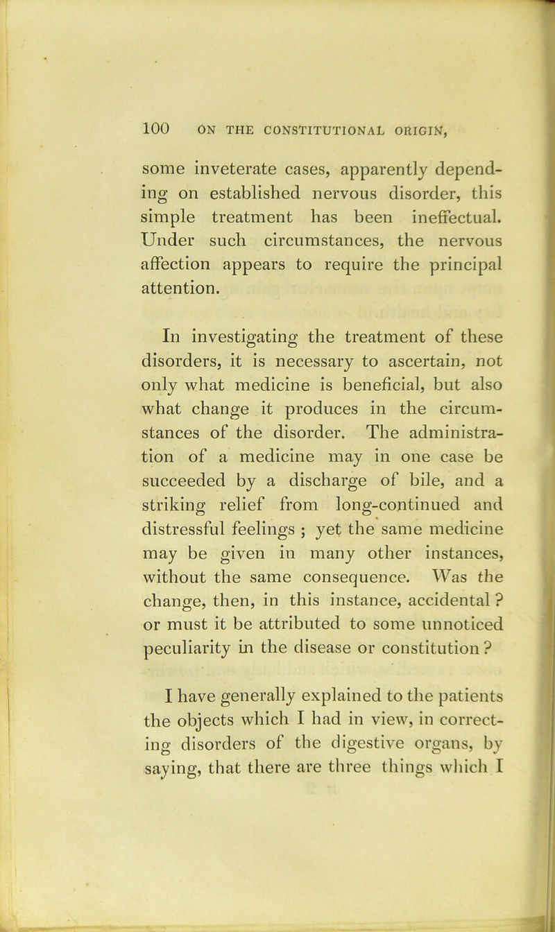 some inveterate cases, apparently depend- ing on established nervous disorder, this simple treatment has been ineffectual. Under such circumstances, the nervous affection appears to require the principal attention. In investigating the treatment of these disorders, it is necessary to ascertain, not only what medicine is beneficial, but also what change it produces in the circum- stances of the disorder. The administra- tion of a medicine may in one case be succeeded by a discharge of bile, and a striking relief from long-continued and distressful feelings ; yet the same medicine may be given in many other instances, without the same consequence. Was the change, then, in this instance, accidental ? or must it be attributed to some unnoticed peculiarity in the disease or constitution ? I have generally explained to the patients the objects which I had in view, in correct- ing disorders of the digestive organs, by saying, that there are three things which I