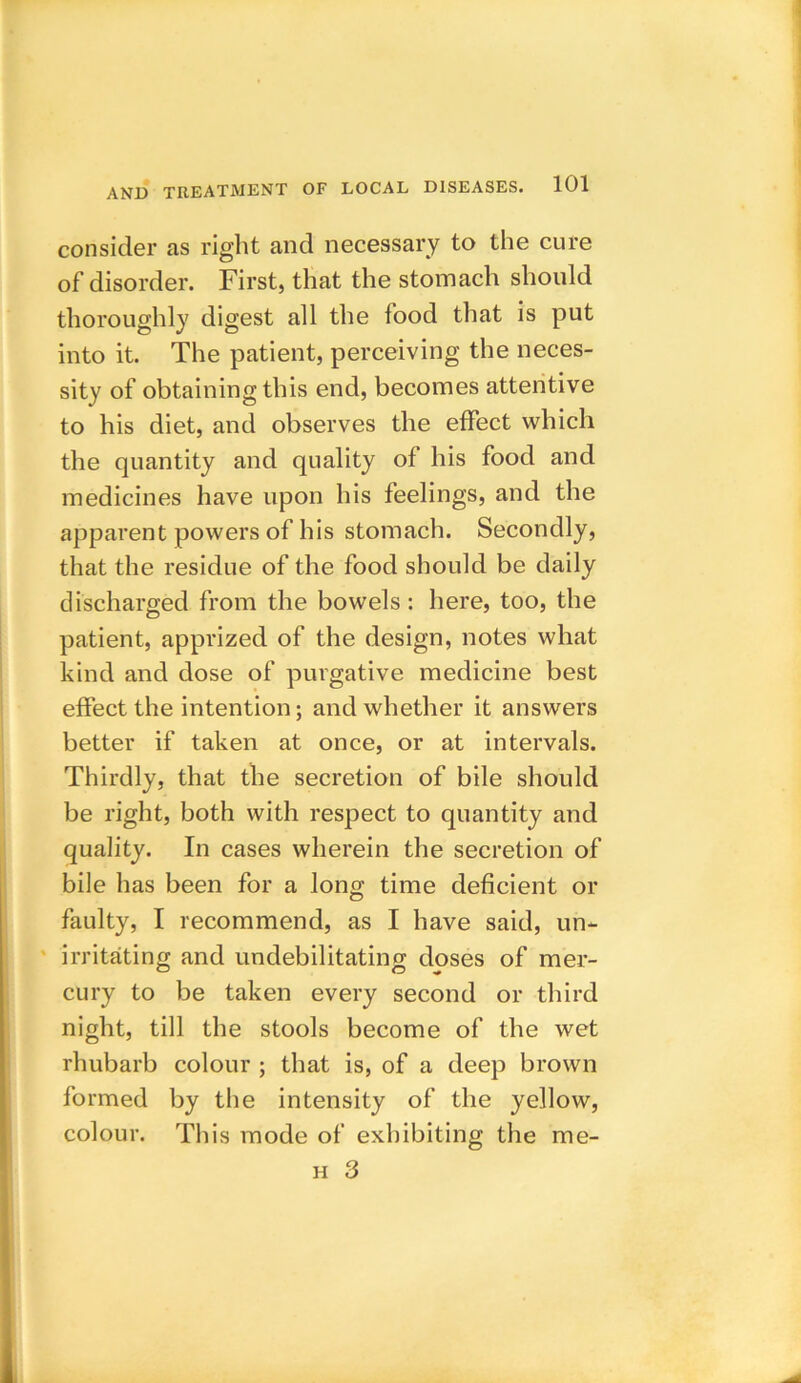 consider as right and necessary to the cure of disorder. First, that the stomach should thoroughly digest all the food that is put into it. The patient, perceiving the neces- sity of obtaining this end, becomes attentive to his diet, and observes the effect which the quantity and quality of his food and medicines have upon his feelings, and the apparent powers of his stomach. Secondly, that the residue of the food should be daily discharged from the bowels : here, too, the patient, apprized of the design, notes what kind and dose of purgative medicine best effect the intention; and whether it answers better if taken at once, or at intervals. Thirdly, that the secretion of bile should be right, both with respect to quantity and quality. In cases wherein the secretion of bile has been for a long time deficient or faulty, I recommend, as I have said, un- irritating and undebilitating doses of mer- cury to be taken every second or third night, till the stools become of the wet rhubarb colour ; that is, of a deep brown formed by the intensity of the yellow, colour. This mode of exhibiting the me-