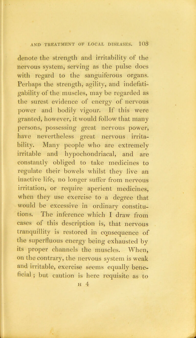 denote the strength and irritability of the nervous system, serving as the pulse does with regard to the sanguiferous organs. Perhaps the strength, agility, and indefati- gability of the muscles, may be regarded as the surest evidence of energy of nervous power and bodily vigour. If this were granted, however, it would follow that many persons, possessing great nervous power, have nevertheless great nervous irrita- bility. Many people who are extremely irritable and hypochondriacal, and are constantly obliged to take medicines to regulate their bowels whilst they live an inactive life, no longer suffer from nervous irritation, or require aperient medicines, when they use exercise to a degree that would be excessive in ordinary constitu- tions. The inference which I draw from cases of this description is, that nervous tranquillity is restored in consequence of the superfluous energy being exhausted by its proper channels the muscles. When, on the contrary, the nervous system is weak and irritable, exercise seems equally bene- ficial ; but caution is here requisite as to