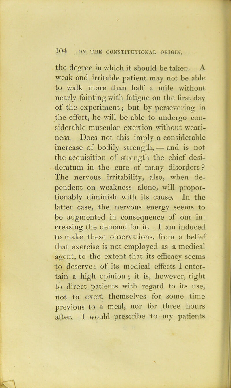 the degree in which it should be taken. A weak and irritable patient may not be able to walk more than half a mile without nearly fainting with fatigue on the first day of the experiment; but by persevering in the effort, he will be able to undergo con- siderable muscular exertion without weari- ness. Does not this imply a considerable increase of bodily strength, — and is not the acquisition of strength the chief desi- deratum in the cure of many disorders? The nervous irritability, also, when de- pendent on weakness alone, will propor- tionably diminish with its cause. In the latter case, the nervous energy seems to be augmented in consequence of our in- creasing the demand for it. I am induced to make these observations, from a belief that exercise is not employed as a medical agent, to the extent that its efficacy seems to deserve: of its medical effects I enter- tain a high opinion ; it is, however, right to direct patients with regard to its use, not to exert themselves for some time previous to a meal, nor for three hours after. I would prescribe to my patients