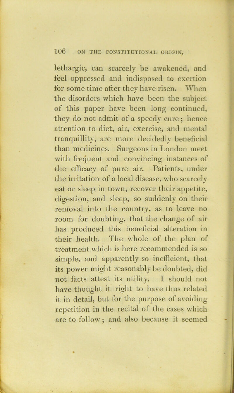 lethargic, can scarcely be awakened, and feel oppressed and indisposed to exertion for some time after they have risen. When the disorders which have been the subject of this paper have been long continued, they do not admit of a speedy cure ; hence attention to diet, air, exercise, and mental tranquillity, are more decidedly beneficial than medicines. Surgeons in London meet with frequent and convincing instances of the efficacy of pure air. Patients, under the irritation of a local disease, who scarcely eat or sleep in town, recover their appetite, digestion, and sleep, so suddenly on their removal into the country, as to leave no room for doubting, that the change of air has produced this beneficial alteration in their health. The whole of the plan of treatment which is here recommended is so simple, and apparently so inefficient, that its power might reasonably be doubted, did not facts attest its utility. I should not have thought it right to have thus related it in detail, but for the purpose of avoiding- repetition in the recital of the cases which are to follow; and also because it seemed