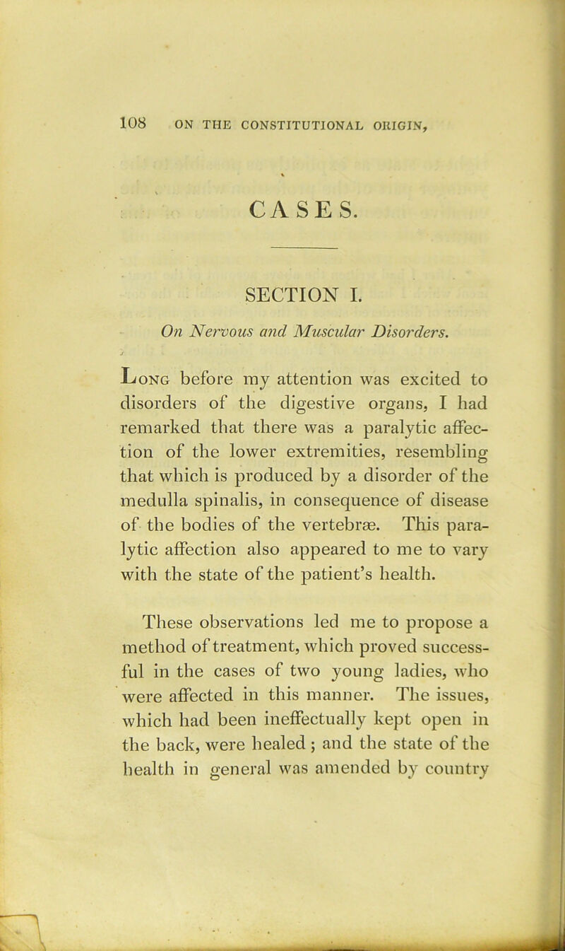 CASES. SECTION I. On Nervous and Muscular Disorders. j Long before my attention was excited to disorders of the digestive organs, I had remarked that there was a paralytic affec- tion of the lower extremities, resembling that which is produced by a disorder of the medulla spinalis, in consequence of disease of the bodies of the vertebras. This para- lytic affection also appeared to me to vary with the state of the patient’s health. These observations led me to propose a method of treatment, which proved success- ful in the cases of two young ladies, who were affected in this manner. The issues, which had been ineffectually kept open in the back, were healed ; and the state of the health in general was amended by country