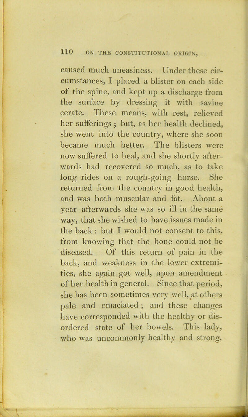 caused much uneasiness. Under these cir- cumstances, I placed a blister on each side of the spine, and kept up a discharge from the surface by dressing it with savine cerate. These means, with rest, relieved her sufferings ; but, as her health declined, she went into the country, where she soon became much better. The blisters were now suffered to heal, and she shortly after- wards had recovered so much, as to take long rides on a rough-going horse. She returned from the country in good health, and was both muscular and fat. About a year afterwards she was so ill in the same way, that she wished to have issues made in the back: but I would not consent to this, from knowing that the bone could not be diseased. Of this return of pain in the back, and weakness in the lower extremi- ties, she again got well, upon amendment of her health in general. Since that period, she has been sometimes very well, at others pale and emaciated; and these changes have corresponded with the healthy or dis- ordered state of her bowels. This lady, who was uncommonly healthy and strong,