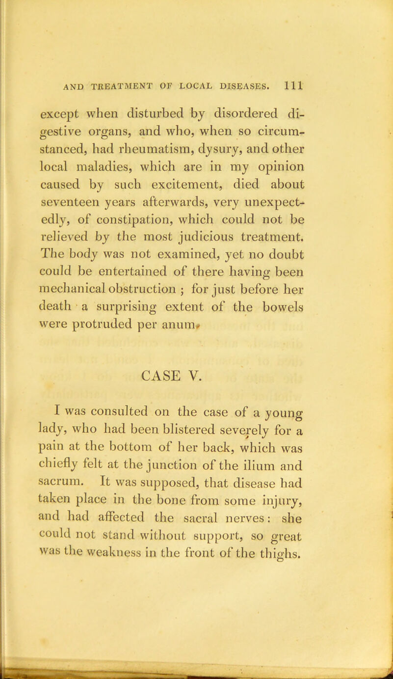 except when disturbed by disordered di- gestive organs, and who, when so circum- stanced, had rheumatism, dysury, and other local maladies, which are in my opinion caused by such excitement, died about seventeen years afterwards, very unexpect- edly, of constipation, which could not be relieved by the most judicious treatment. The body was not examined, yet no doubt could be entertained of there having been mechanical obstruction ; for just before her death a surprising extent of the bowels were protruded per anum# CASE V. I was consulted on the case of a young- lady, who had been blistered severely for a pain at the bottom of her back, which was chiefly felt at the junction of the ilium and sacrum. It was supposed, that disease had taken place in the bone from some injury, and had affected the sacral nerves: she could not stand without support, so great was the weakness in the front of the thighs. O
