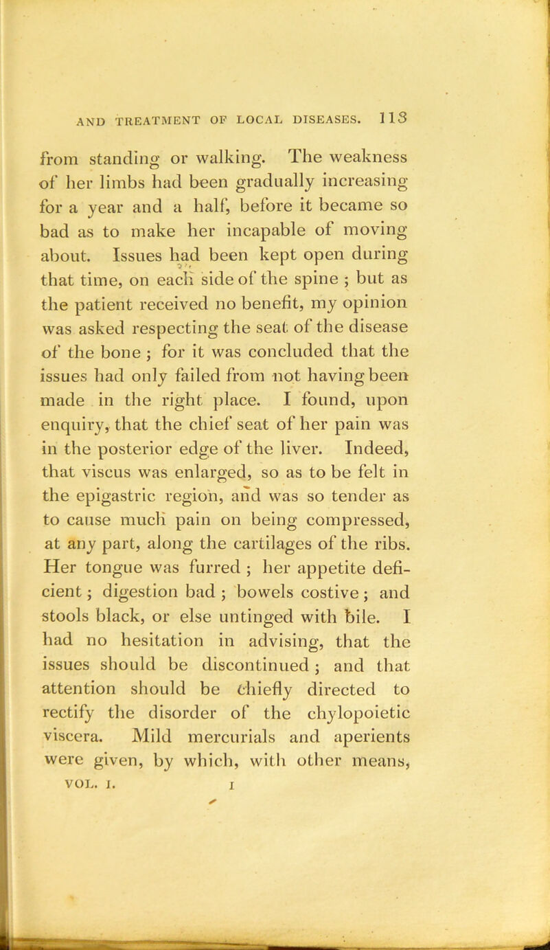 from standing or walking. The weakness of her limbs had been gradually increasing for a year and a half, before it became so bad as to make her incapable of moving about. Issues had been kept open during that time, on each side of the spine ; but as the patient received no benefit, my opinion was asked respecting the seat of the disease of the bone ; for it was concluded that the issues had only failed from not having been made in the right place. I found, upon enquiry, that the chief seat of her pain was in the posterior edge of the liver. Indeed, that viscus was enlarged, so as to be felt in the epigastric region, and was so tender as to cause much pain on being compressed, at any part, along the cartilages of the ribs. Her tongue was furred ; her appetite defi- cient ; digestion bad ; bowels costive; and stools black, or else untinged with bile. I had no hesitation in advising, that the issues should be discontinued ; and that attention should be chiefly directed to rectify the disorder of the chylopoietic viscera. Mild mercurials and aperients were given, by which, with other means, VOL. i. i
