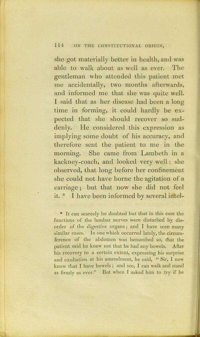 she got materially better in health, and was able to walk about as well as ever. The gentleman who attended this patient met me accidentally, two months afterwards, and informed me that she was quite well. I said that as her disease had been a long time in forming, it could hardly be ex- pected that she should recover so sud- denly. He considered this expression as implying some doubt of his accuracy, and therefore sent the patient to me in the morning. She came from Lambeth in a kackney-coach, and looked very well: she observed, that long before her confinement she could not have borne the agitation of a carriage; but that now she did not feel it. * I have been informed by several intel- * It can scarcely be doubted but that in this case the functions of the lumbar nerves were disturbed by dis- order of the digestive organs; and I have seen many similar cases. In one which occurred lately, the circum- ference of the abdomen was benumbed so, that the patient said he knew not that he had any bowels. After his recovery to a certain extent, expressing his surprise and exultation at his amendment, he said, ** Sir, I now know that I have bowels ; and see, I can walk and stand as firmly as ever.” But when I asked him to try if he