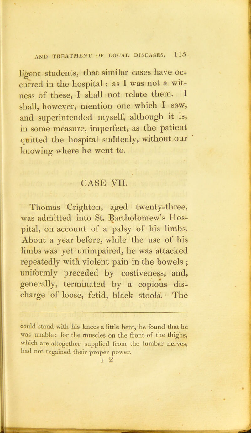 ligent students, that similar cases have oc- curred in the hospital : as I was not a wit- ness of these, I shall not relate them. I shall, however, mention one which I saw, and superintended myself, although it is, in some measure, imperfect, as the patient quitted the hospital suddenly, without our knowing where he went to. CASE VII. Thomas Crighton, aged twenty-three, was admitted into St. Bartholomew’s Hos- pital, on account of a palsy of his limbs. About a year before, while the use of his limbs was yet unimpaired, he was attacked repeatedly with violent pain in the bowels ; uniformly preceded by costiveness, and, generally, terminated by a copious dis- charge of loose, fetid, black stools. The could stand with his knees a little bent, he found that he was unable: for the muscles on the front of the thighs, which are altogether supplied from the lumbar nerves, had not regained their proper power. i 2