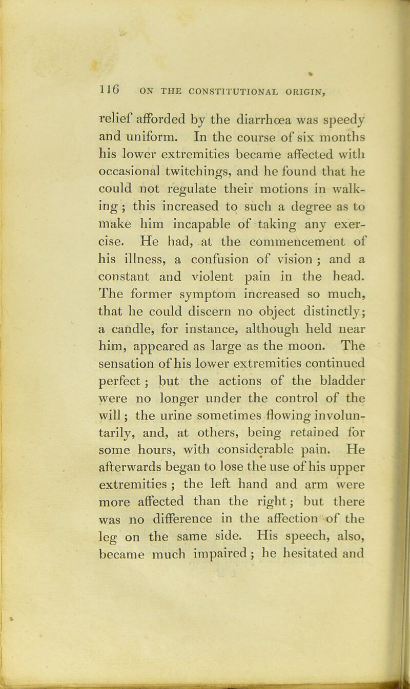 relief afforded by the diarrhoea was speedy and uniform. In the course of six months his lower extremities became affected with occasional twitchings, and he found that he could not regulate their motions in walk- ing ; this increased to such a degree as to make him incapable of taking any exer- cise. He had, at the commencement of his illness, a confusion of vision ; and a constant and violent pain in the head. The former symptom increased so much, that he could discern no object distinctly; a candle, for instance, although held near him, appeared as large as the moon. The sensation of his lower extremities continued perfect; but the actions of the bladder were no longer under the control of the will; the urine sometimes flowing involun- tarily, and, at others, being retained for some hours, with considerable pain. He afterwards began to lose the use of his upper extremities ; the left hand and arm were more affected than the right; but there was no difference in the affection of the leg on the same side. His speech, also, became much impaired ; he hesitated and