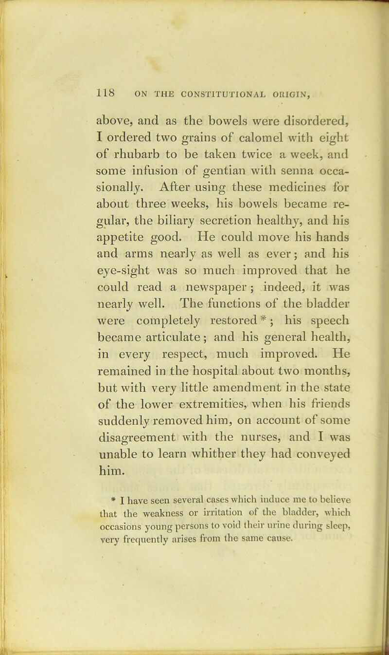 above, and as the bowels were disordered, I ordered two grains of calomel with eight of rhubarb to be taken twice a week, and some infusion of gentian with senna occa- sionally. After using these medicines for about three weeks, his bowels became re- gular, the biliary secretion healthy, and his appetite good. He could move his hands and arms nearly as well as ever; and his eye-sight was so much improved that he could read a newspaper; indeed, it was nearly well. The functions of the bladder were completely restored *; his speech became articulate; and his general health, in every respect, much improved. He remained in the hospital about two months, but with very little amendment in the state of the lower extremities, when his friends suddenly removed him, on account of some disagreement with the nurses, and I was unable to learn whither they had conveyed him. * I have seen several cases which induce me to believe that the weakness or irritation of the bladder, which occasions young persons to void their urine during sleep, very frequently arises from the same cause.