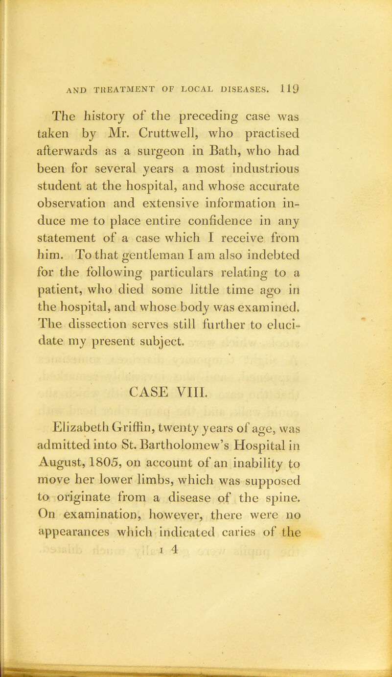 The history of the preceding case was taken by Mr. Cruttwell, who practised afterwards as a surgeon in Bath, who had been for several years a most industrious student at the hospital, and whose accurate observation and extensive information in- duce me to place entire confidence in any statement of a case which I receive from him. To that gentleman I am also indebted for the following particulars relating to a patient, who died some little time ago in the hospital, and whose body was examined. The dissection serves still further to eluci- date my present subject. CASE VIII. Elizabeth Griffin, twenty years of age, was admitted into St. Bartholomew’s Hospital in August, 1805, on account of an inability to move her lower limbs, which was supposed to originate from a disease of the spine. On examination, however, there were no appearances which indicated caries of the i 4
