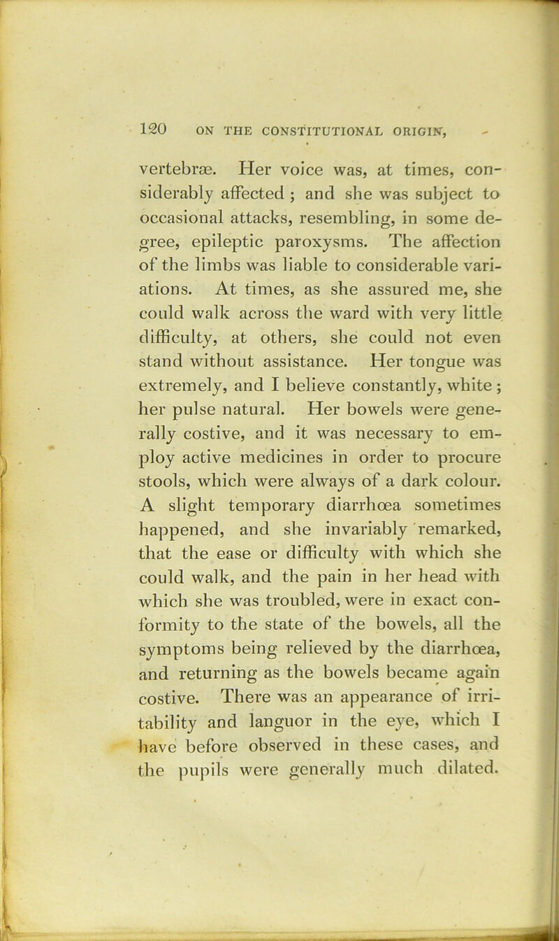 vertebras. Her voice was, at times, con- siderably affected ; and she was subject to occasional attacks, resembling, in some de- gree, epileptic paroxysms. The affection of the limbs was liable to considerable vari- ations. At times, as she assured me, she could walk across the ward with very little difficulty, at others, she could not even stand without assistance. Her tongue was extremely, and I believe constantly, white ; her pulse natural. Her bowels were gene- rally costive, and it was necessary to em- ploy active medicines in order to procure stools, which were always of a dark colour. A slight temporary diarrhoea sometimes happened, and she invariably remarked, that the ease or difficulty with which she could walk, and the pain in her head with which she was troubled, were in exact con- formity to the state of the bowels, all the symptoms being relieved by the diarrhoea, and returning as the bowels became again costive. There was an appearance of irri- tability and languor in the eye, which I have before observed in these cases, and the pupils were generally much dilated.