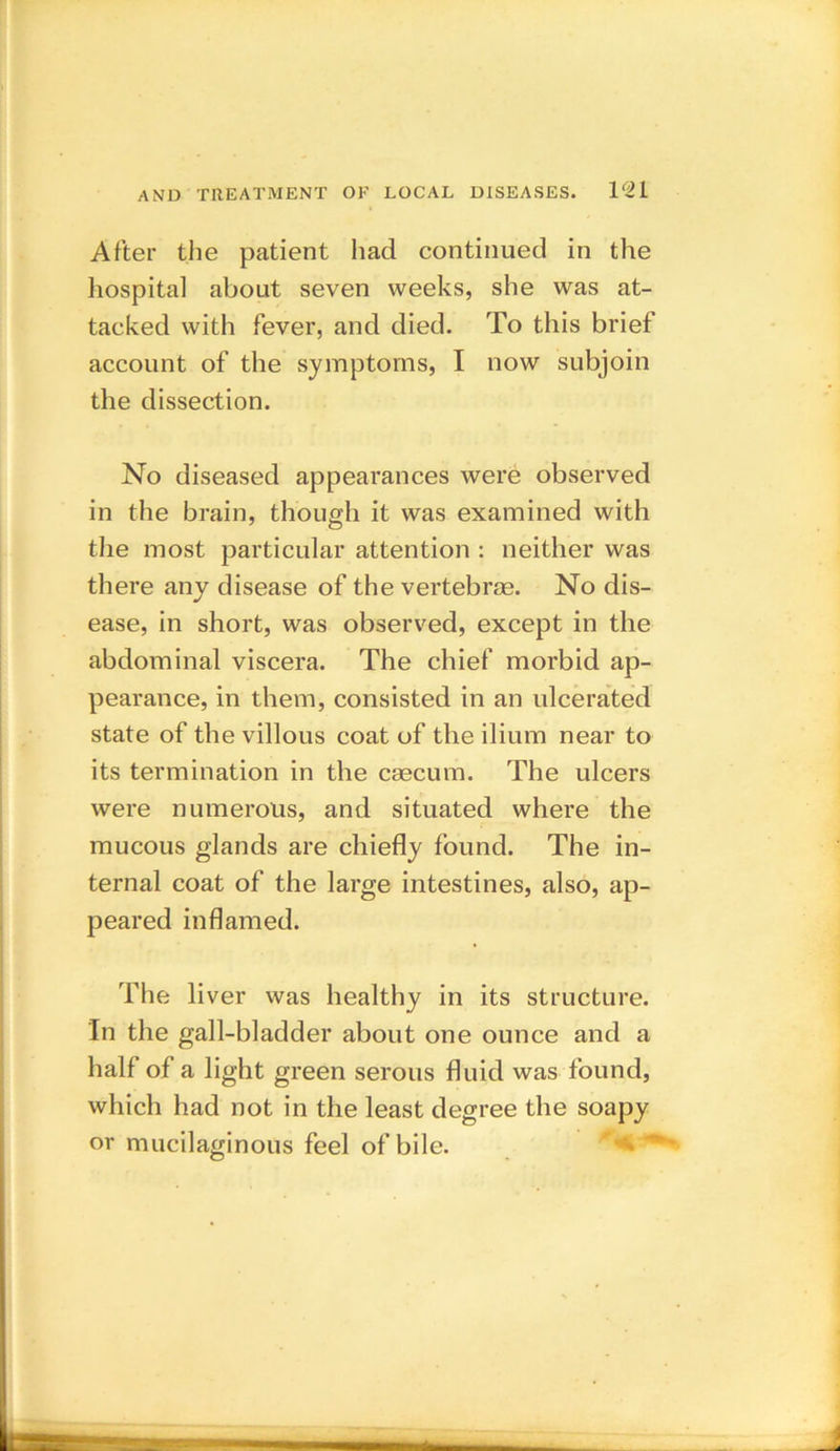 After the patient had continued in the hospital about seven weeks, she was at- tacked with fever, and died. To this brief account of the symptoms, I now subjoin the dissection. No diseased appearances were observed in the brain, though it was examined with the most particular attention : neither was there any disease of the vertebrae. No dis- ease, in short, was observed, except in the abdominal viscera. The chief morbid ap- pearance, in them, consisted in an ulcerated state of the villous coat of the ilium near to its termination in the caecum. The ulcers were numerous, and situated where the mucous glands are chiefly found. The in- ternal coat of the large intestines, also, ap- peared inflamed. The liver was healthy in its structure. In the gall-bladder about one ounce and a half of a light green serous fluid was found, which had not in the least degree the soapy or mucilaginous feel of bile.
