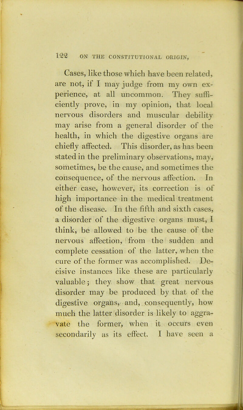 Cases, like those which have been related, are not, if I may judge from my own ex- perience, at all uncommon. They suffi- ciently prove, in my opinion, that local nervous disorders and muscular debility may arise from a general disorder of the health, in which the digestive organs are chiefly affected. This disorder, as has been stated in the preliminary observations, may, sometimes, be the cause, and sometimes the consequence, of the nervous affection. In either case, however, its correction is of high importance in the medical treatment of the disease. In the fifth and sixth cases, a disorder of the digestive organs must, I think, be allowed to be the cause of the nervous affection, from the sudden and complete cessation of the latter, when the cure of the former was accomplished. De- cisive instances like these are particularly valuable; they show that great nervous disorder may be produced by that of the digestive organs, and, consequently, how much the latter disorder is likely to aggra- vate the former, when it occurs even secondarily as its effect. I have seen a