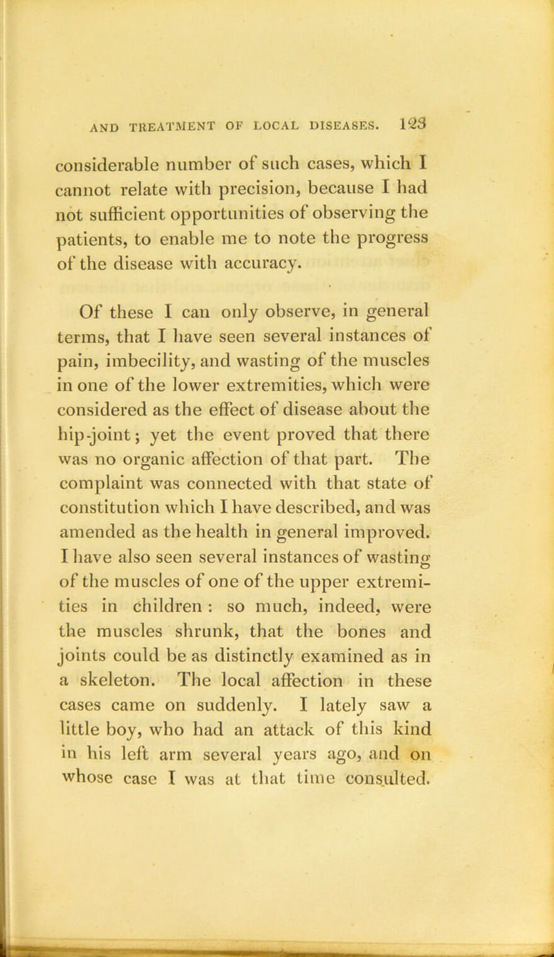 considerable number of such cases, which I cannot relate with precision, because I had not sufficient opportunities of observing the patients, to enable me to note the progress of the disease with accuracy. Of these I can only observe, in general terms, that I have seen several instances of pain, imbecility, and wasting of the muscles in one of the lower extremities, which were considered as the effect of disease about the hip-joint; yet the event proved that there was no organic affection of that part. The complaint was connected with that state of constitution which I have described, and was amended as the health in general improved. I have also seen several instances of wasting of the muscles of one of the upper extremi- ties in children : so much, indeed, were the muscles shrunk, that the bones and joints could be as distinctly examined as in a skeleton. The local affection in these cases came on suddenly. I lately saw a little boy, who had an attack of this kind in his left arm several years ago, and on whose case I was at that time consulted.