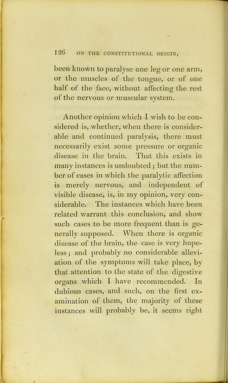 been known to paralyse one leg or one arm, or the muscles of the tongue, or of one half of the face, without affecting the rest of the nervous or muscular system. Another opinion which I wish to be con- sidered is, whether, when there is consider- able and continued paralysis, there must necessarily exist some pressure or organic disease in the brain. That this exists in many instances is undoubted ; but the num- ber of cases in which the paralytic affection is merely nervous, and independent of visible disease, is, in my opinion, very con- siderable. The instances which have been related warrant this conclusion, and show such cases to be more frequent than is ge- nerally supposed. When there is organic disease of the brain, the case is very hope- less ; and probably no considerable allevi- ation of the symptoms will take place, by that attention to the state of the digestive organs which I have recommended. In dubious cases, and such, on the first ex- amination of them, the majority of these instances will probably be, it seems right