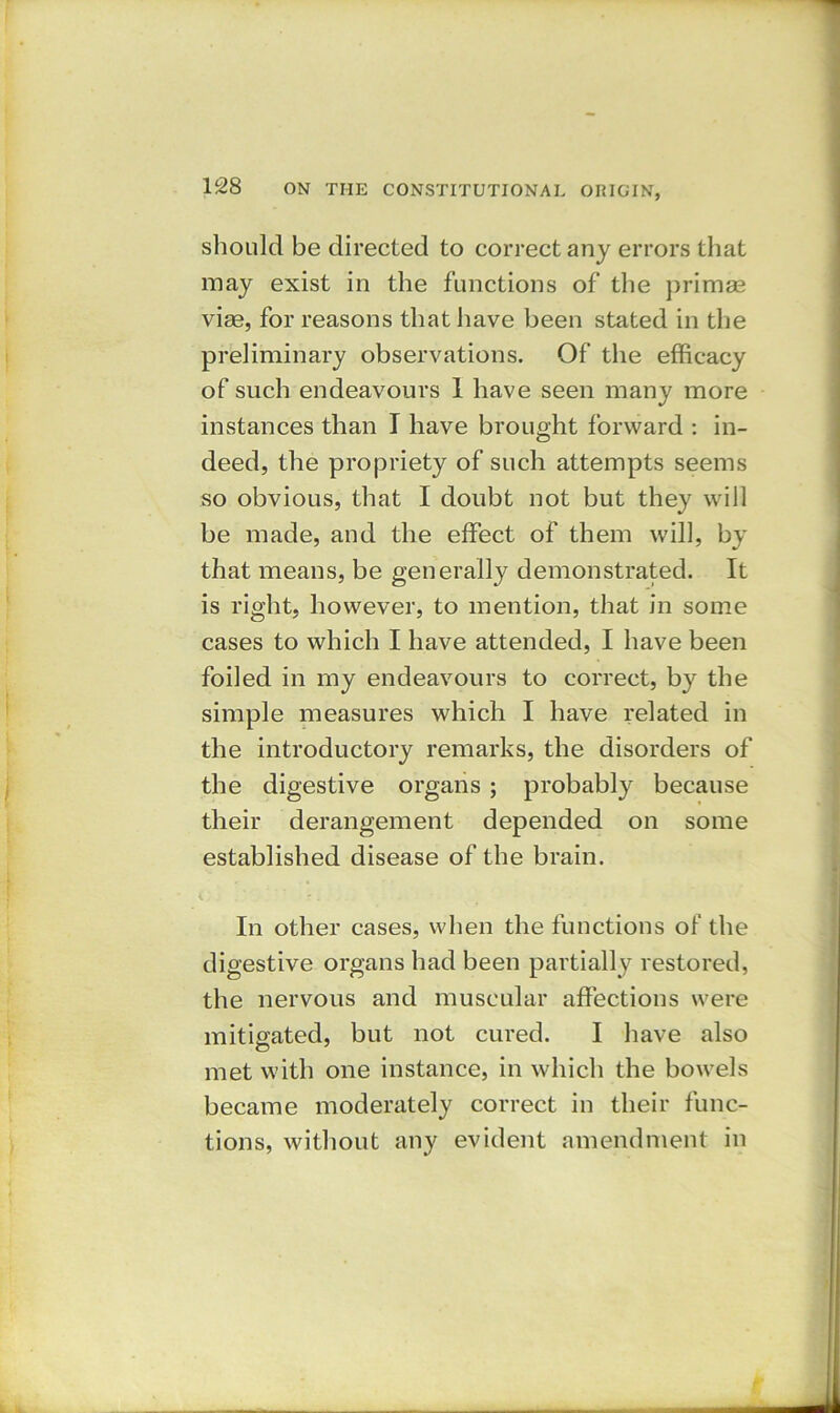 should be directed to correct any errors that may exist in the functions of the primse vise, for reasons that have been stated in the preliminary observations. Of the efficacy of such endeavours 1 have seen many more instances than I have brought forward : in- deed, the propriety of such attempts seems so obvious, that I doubt not but they will be made, and the effect of them will, by that means, be generally demonstrated. It is right, however, to mention, that in some cases to which I have attended, I have been foiled in my endeavours to correct, by the simple measures which I have related in the introductory remarks, the disorders of the digestive organs ; probably because their derangement depended on some established disease of the brain. In other cases, when the functions of the digestive organs had been partially restored, the nervous and muscular affections were mitigated, but not cured. I have also met with one instance, in which the bowels became moderately correct in their func- tions, without any evident amendment in