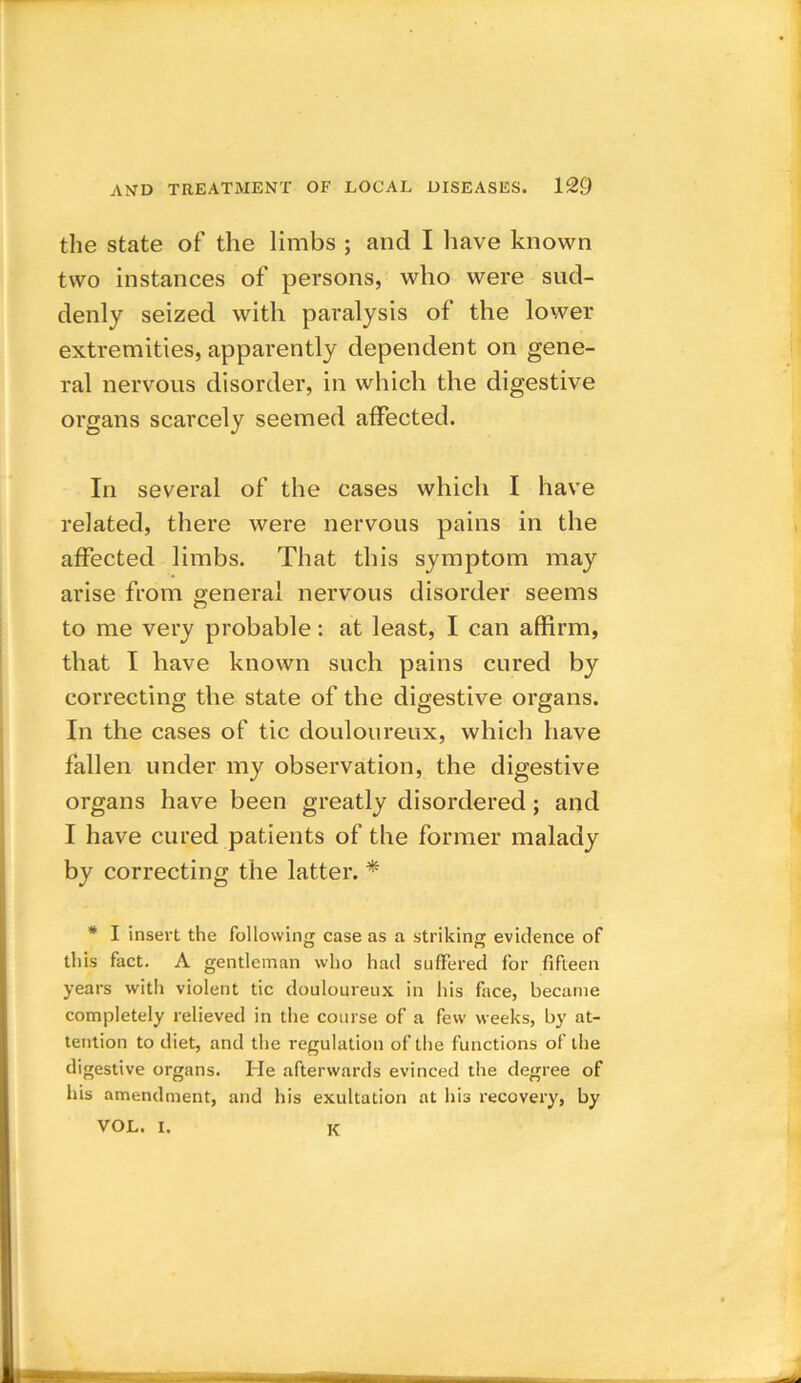 the state of the limbs ; and I have known two instances of persons, who were sud- denly seized with paralysis of the lower extremities, apparently dependent on gene- ral nervous disorder, in which the digestive organs scarcely seemed affected. In several of the cases which I have related, there were nervous pains in the affected limbs. That this symptom may arise from general nervous disorder seems to me very probable: at least, I can affirm, that I have known such pains cured by correcting the state of the digestive organs. In the cases of tic douloureux, which have fallen under my observation, the digestive organs have been greatly disordered; and I have cured patients of the former malady by correcting the latter. * * I insert the following case as a striking evidence of this fact. A gentleman who had suffered for fifteen years with violent tic douloureux in his face, became completely relieved in the course of a few weeks, by at- tention to diet, and the regulation of the functions of the digestive organs. He afterwards evinced the degree of his amendment, and his exultation at his recovery, by VOL. I. k
