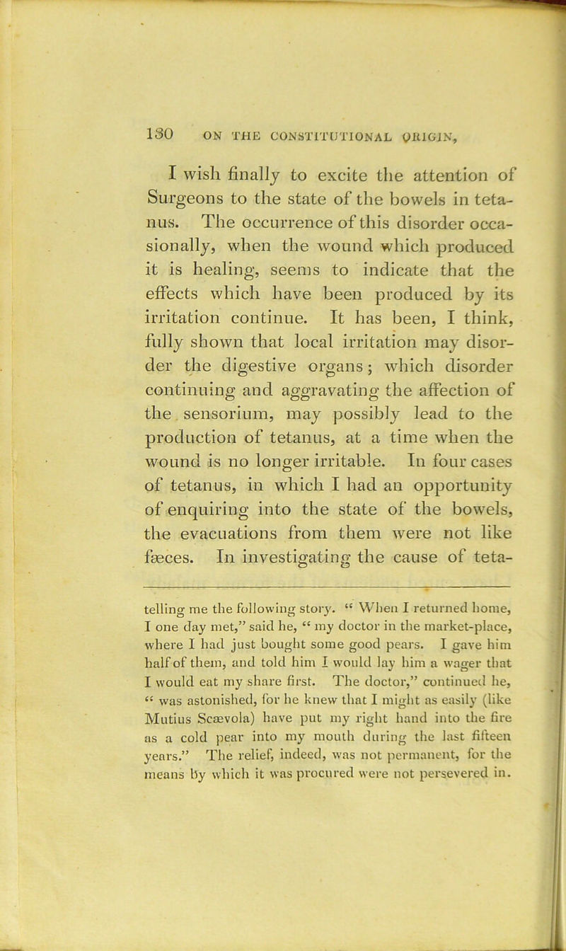 I wish finally to excite the attention of Sur geons to the state of the bowels in teta- nus. The occurrence of this disorder occa- sionally, when the wound which produced it is healing, seems to indicate that the effects which have been produced by its irritation continue. It has been, I think, fully shown that local irritation may disor- der the digestive organs; which disorder continuing and aggravating the affection of the sensorium, may possibly lead to the production of tetanus, at a time when the wound is no longer irritable. In four cases of tetanus, in which I had an opportunity of enquiring into the state of the bowels, the evacuations from them were not like fasces. In investigating the cause of teta- telling me the following story. “ When I returned home, I one day met,” said he, “ my doctor in the market-place, where I had just bought some good pears. I gave him half of them, and told him I would lay him a wager that I would eat my share first. The doctor,” continued he, “ was astonished, for he knew that I might as easily (like Mutius Scmvola) have put my right hand into the fire as a cold pear into my mouth during the last fifteen years.” The relief, indeed, was not permanent, for the means by which it was procured were not persevered in.