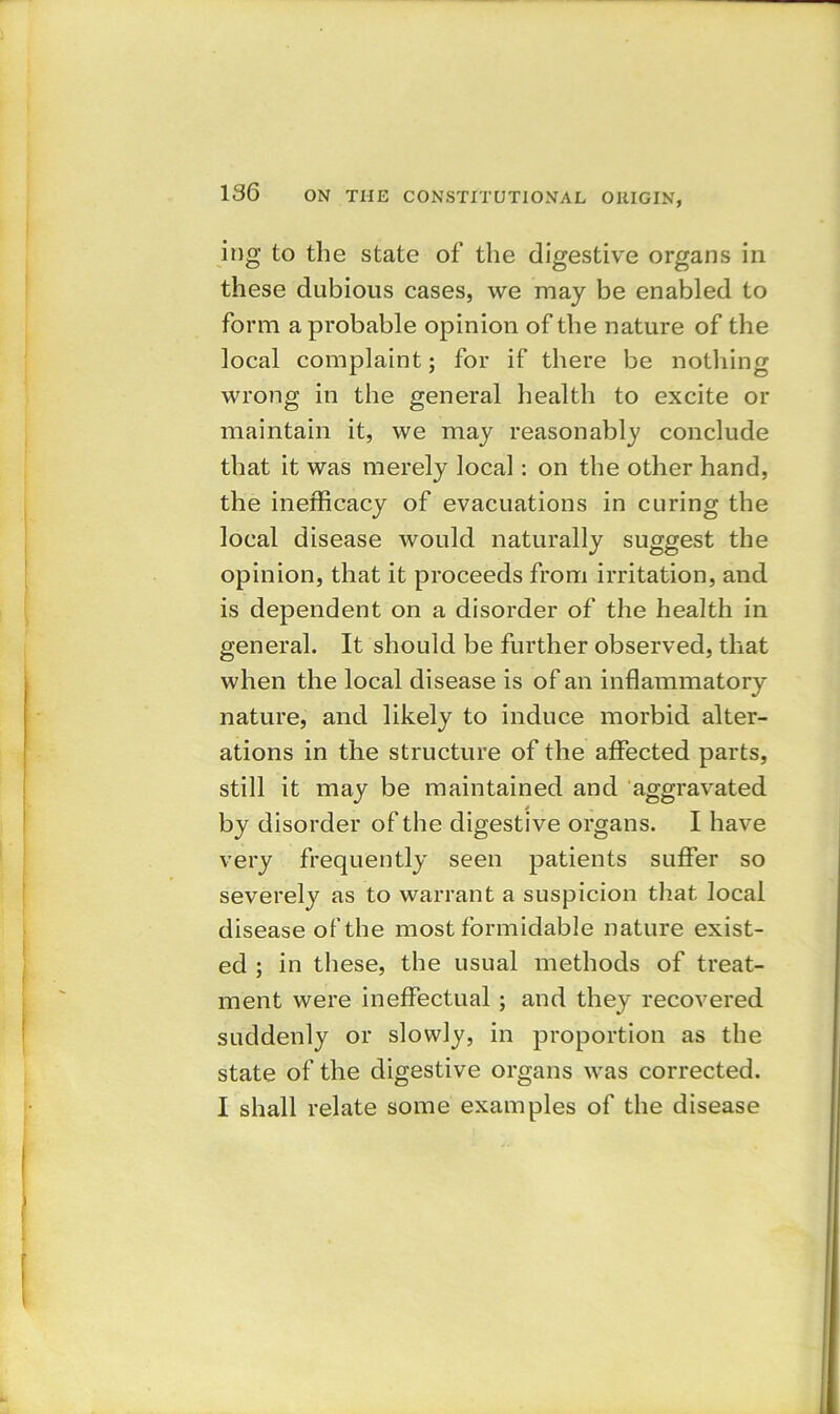 ing to the state of the digestive organs in these dubious cases, we may be enabled to form a probable opinion of the nature of the local complaint; for if there be nothing wrong in the general health to excite or maintain it, we may reasonably conclude that it was merely local: on the other hand, the inefficacy of evacuations in curing the local disease would naturally suggest the opinion, that it proceeds from irritation, and is dependent on a disorder of the health in general. It should be further observed, that when the local di sease is of an inflammatory nature, and likely to induce morbid alter- ations in the structure of the affected parts, still it may be maintained and aggravated i by disorder of the digestive organs. I have very frequently seen patients suffer so severely as to warrant a suspicion that local disease of the most formidable nature exist- ed ; in these, the usual methods of treat- ment were ineffectual ; and they recovered suddenly or slowly, in proportion as the state of the digestive organs was corrected. I shall relate some examples of the disease