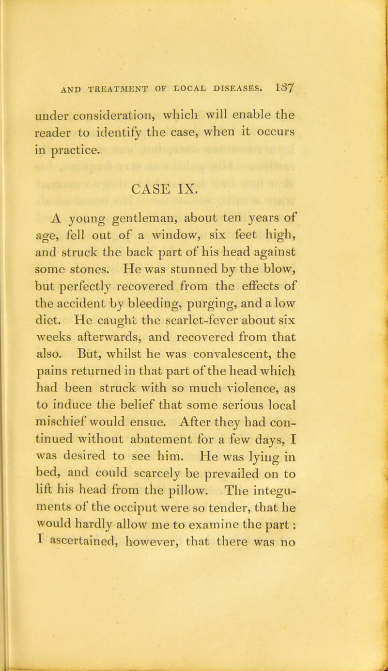 under consideration, which will enable the reader to identify the case, when it occurs in practice. CASE IX. A young gentleman, about ten years of age, fell out of a window, six feet high, and struck the back part of his head against some stones. He was stunned by the blow, but perfectly recovered from the effects of the accident by bleeding, purging, and alow diet. He caught the scarlet-fever about six weeks afterwards, and recovered from that also. But, whilst he was convalescent, the pains returned in that part of the head which had been struck Avith so much violence, as to induce the belief that some serious local mischief would ensue. After they had con- tinued without abatement for a few days, I was desired to see him. He was lying in bed, and could scarcely be prevailed on to lift his head from the pillow. The integu- ments of the occiput were so tender, that he would hardly allow me to examine the part: I ascertained, however, that there was no