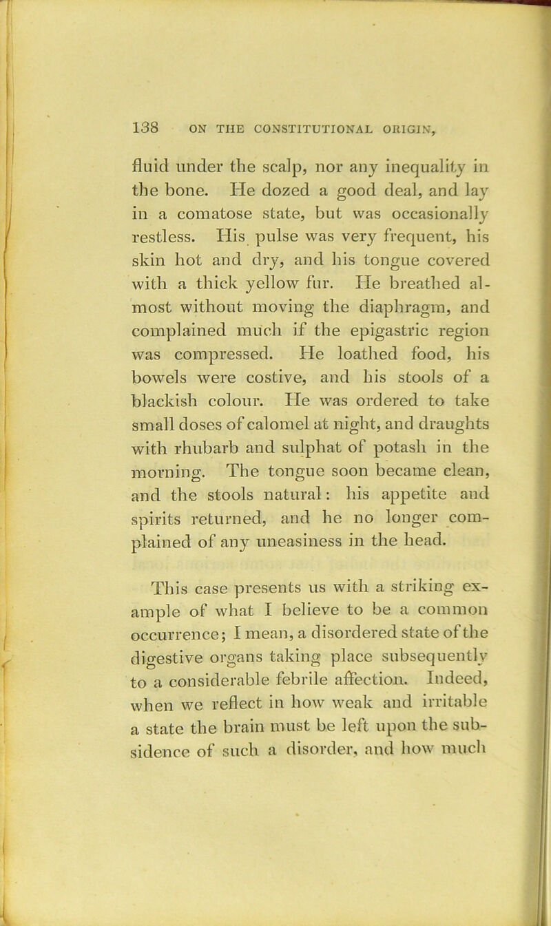fluid under the scalp, nor any inequality in the bone. He dozed a good deal, and lay in a comatose state, but was occasionally restless. His pulse was very frequent, his skin hot and dry, and his tongue covered with a thick yellow fur. He breathed al- most without moving the diaphragm, and complained much if the epigastric region was compressed. He loathed food, his bowels were costive, and his stools of a blackish colour. He was ordered to take small doses of calomel at night, and draughts with rhubarb and sulphat of potash in the morning. The tongue soon became clean, and the stools natural: his appetite and spirits returned, and he no longer com- plained of any uneasiness in the head. This case presents us with a striking ex- ample of what I believe to be a common occurrence; I mean, a disordered state of the digestive organs taking place subsequently to a considerable febrile affection. Indeed, when we reflect in how weak and irritable a state the brain must be left upon the sub- sidence of such a disorder, and how much