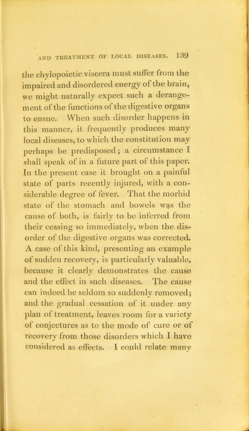 the chylopoietic viscera must suffer from the impaired and disordered energy of the brain, we might naturally expect such a derange- ment of the functions of the digestive organs to ensue. When such disorder happens in this manner, it frequently produces many local diseases, to which the constitution may perhaps be predisposed ; a circumstance I shall speak of in a future part of this paper. In the present case it brought on a painful state of parts recently injured, with a con- siderable degree of fever. That the morbid state of the stomach and bowels was the cause of both, is fairly to be inferred from their ceasing so immediately, when the dis- order of the digestive organs was corrected. A case of this kind, presenting an example of sudden recovery, is particularly valuable, because it clearly demonstrates the cause and the effect in such diseases. The cause can indeed be seldom so suddenly removed; and the gradual cessation of it under any plan of treatment, leaves room for a variety of conjectures as to the mode of cure or of recovery from those disorders which I have considered as effects. I co.uld relate many