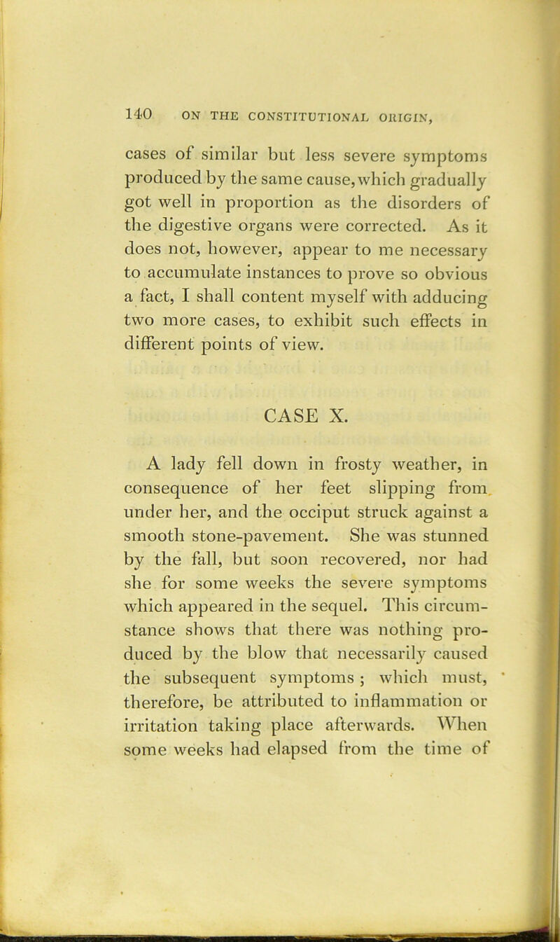 cases of similar but less severe symptoms produced by the same cause, which gradually got well in proportion as the disorders of the digestive organs were corrected. As it does not, however, appear to me necessary to accumulate instances to prove so obvious a fact, I shall content myself with adducing two more cases, to exhibit such effects in different points of view. CASE X. A lady fell down in frosty weather, in consequence of her feet slipping from under her, and the occiput struck against a smooth stone-pavement. She was stunned by the fall, but soon recovered, nor had she for some weeks the severe symptoms which appeared in the sequel. This circum- stance shows that there was nothing pro- duced by the blow that necessarily caused the subsequent symptoms ; which must, * therefore, be attributed to inflammation or irritation taking place afterwards. When some weeks had elapsed from the time of