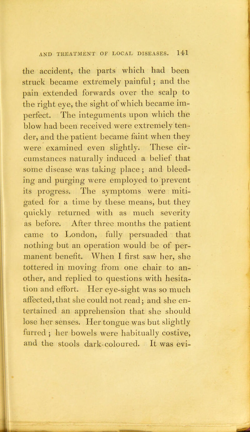 the accident, the parts which had been struck became extremely painful; and the pain extended forwards over the scalp to the right eye, the sight of which became im- perfect. The integuments upon which the blow had been received were extremely ten - der, and the patient became faint when they were examined even slightly. These cir- cumstances naturally induced a belief that some disease was taking place; and bleed- ing and purging were employed to prevent its progress. The symptoms were miti- gated for a time by these means, but they quickly returned with as much severity as before. After three months the patient came to London, fully persuaded that nothing but an operation would be of per- manent benefit. When I first saw her, she tottered in moving from one chair to an- other, and replied to questions with hesita- tion and effort. Her eye-sight was so much affected, that she could not read; and she en- tertained an apprehension that she should lose her senses. Her tongue was but slightly furred ; her bowels were habitually costive, and the stools dark-coloured. It was evi-