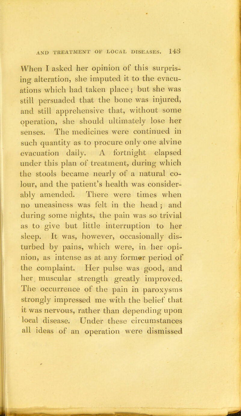 When I asked her opinion of this surpris- ing alteration, she imputed it to the evacu- ations which had taken place; but she was still persuaded that the bone was injured, and still apprehensive that, without some operation, she should ultimately lose her senses. The medicines were continued in such quantity as to procure only one alvine evacuation daily. A fortnight elapsed under this plan of treatment, during which the stools became nearly of a natural co- lour, and the patient’s health was consider- ably amended. There were times when no uneasiness was felt in the head ; and during some nights, the pain was so trivial as to give but little interruption to her sleep. It was, however, occasionally dis- turbed by pains, which were, in her opi- nion, as intense as at any former period of the complaint. Her pulse was good, and her muscular strength greatly improved. The occurrence of the pain in paroxysms strongly impressed me with the belief that it was nervous, rather than depending upon loeal disease. Under these circumstances all ideas of an operation were dismissed
