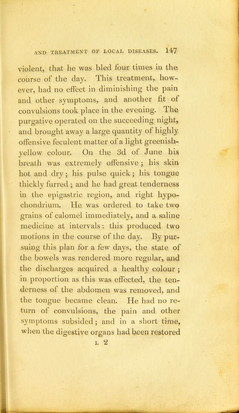 violent, that he was bled four times in the course of the day. This treatment, how- ever, had no effect in diminishing the pain and other symptoms, and another fit of convulsions took place in the evening. The purgative operated on the succeeding night, and brought away a large quantity of highly offensive feculent matter of a light greenish- yellow colour. On the 3d of June his breath was extremely offensive ; his skin hot and dry ; his pulse quick; his tongue thickly furred ; and he had great tenderness in the epigastric region, and right hypo- chondrium. He was ordered to take two grains of calomel immediately, and a saline medicine at intervals: this produced two motions in the course of the day. By pur- suing this plan for a few days, the state of the bowels was rendered more regular, and the discharges acquired a healthy colour ; in proportion as this was effected, the ten- derness of the abdomen was removed, and the tongue became clean. He had no re- turn of convulsions, the pain and other symptoms subsided; and in a short time, when the digestive organs had been restored l 2