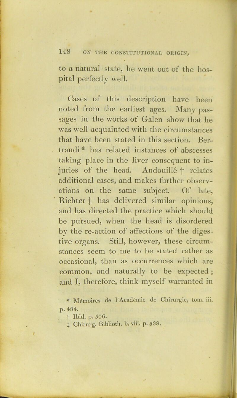 to a natural state, he went out of the hos- pital perfectly well. Cases of this description have been noted from the earliest ages. Many pas- sages in the works of Galen show that he was well acquainted with the circumstances that have been stated in this section. Ber- trandi * has related instances of abscesses taking place in the liver consequent to in- juries of the head. Andouille f relates additional cases, and makes further observ- ations on the same subject. Of late, Richter j: has delivered similar opinions, and has directed the practice which should be pursued, when the head is disordered by the re-action of affections of the diges- tive organs. Still, however, these circum- stances seem to me to be stated rather as occasional, than as occurrences which are common, and naturally to be expected ; and I, therefore, think myself warranted in # Memoires de l’Acad^mie de Chirurgie, tom. iii. p. 484. f Ibid. p. 506. £ Chirurg. Biblioth. b. viii. p. 538.