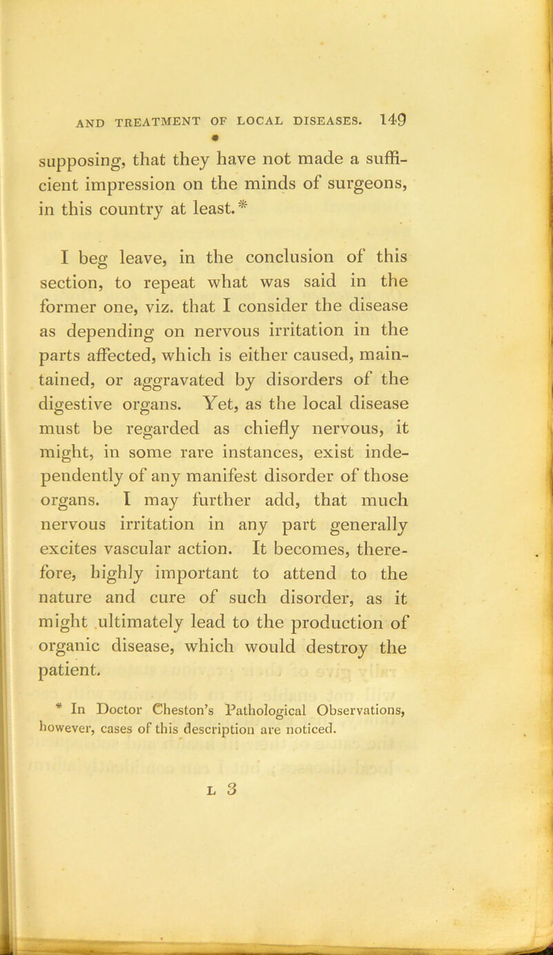 • supposing, that they have not made a suffi- cient impression on the minds of surgeons, in this country at least.* I beg leave, in the conclusion of this section, to repeat what was said in the former one, viz. that I consider the disease as depending on nervous irritation in the parts affected, which is either caused, main- tained, or aggravated by disorders of the digestive organs. Yet, as the local disease must be regarded as chiefly nervous, it might, in some rare instances, exist inde- pendently of any manifest disorder of those organs. I may further add, that much nervous irritation in any part generally excites vascular action. It becomes, there- fore, highly important to attend to the nature and cure of such disorder, as it might ultimately lead to the production of organic disease, which would destroy the patient. * In Doctor Cheston’s Pathological Observations, however, cases of this description are noticed.