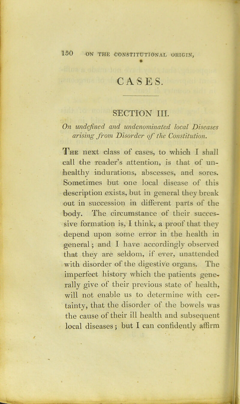 CASES. SECTION III. On undefined and undenominated local Diseases arising from Disorder of the Constitution. The next class of cases, to which I shall call the reader’s attention, is that of un- healthy indurations, abscesses, and sores. Sometimes but one local disease of this description exists, but in general they break out in succession in different parts of the body. The circumstance of their succes- sive formation is, I think, a proof that they depend upon some error in the health in general; and I have accordingly observed that they are seldom, if ever, unattended with disorder of the digestive organs. The imperfect history which the patients gene-r rally give of their previous state of health, will not enable us to determine with cer- tainty, that the disorder of the bowels was the cause of their ill health and subsequent local diseases; but I can confidently affirm