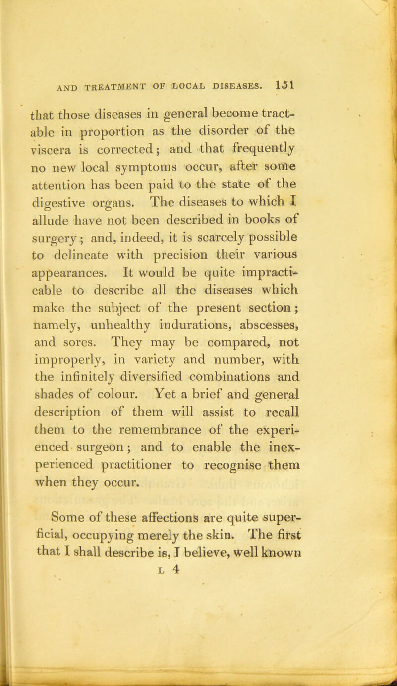 that those diseases in general become tract- able in proportion as the disorder of the viscera is corrected; and that frequently no new local symptoms occur, after some attention has been paid to the state of the digestive organs. The diseases to which I allude have not been described in books of surgery ; and, indeed, it is scarcely possible to delineate with precision their various appearances. It would be quite impracti- cable to describe all the diseases which make the subject of the present section ; namely, unhealthy indurations, abscesses, and sores. They may be compared, not improperly, in variety and number, with the infinitely diversified combinations and shades of colour. Yet a brief and general description of them will assist to recall them to the remembrance of the experi- enced surgeon; and to enable the inex- perienced practitioner to recognise them when they occur. Some of these affections are quite super- ficial, occupying merely the skin. The first that I shall describe is, I believe, well known