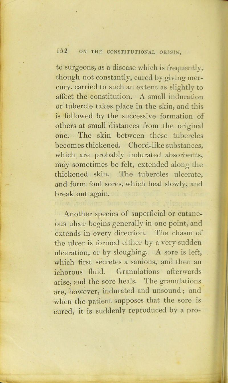 to surgeons, as a disease which is frequently, though not constantly, cured by giving mer- cury, carried to such an extent as slightly to affect the constitution. A small induration or tubercle takes place in the skin,.and this is followed by the successive formation of others at small distances from the original one. The skin between these tubercles becomes thickened. Chord-like substances, which are probably indurated absorbents, may sometimes be felt, extended along the thickened skin. The tubercles ulcerate, and form foul sores, which heal slowly, and break out again. Another species of superficial or cutane- ous ulcer begins generally in one point, and extends in every direction. The chasm of the ulcer is formed either by a very sudden ulceration, or by sloughing. A sore is left, which first secretes a sanious, and then an ichorous fluid. Granulations afterwards arise, and the sore heals. The granulations are, however, indurated and unsound; and when the patient supposes that the sore is cured, it is suddenly reproduced by a pro-