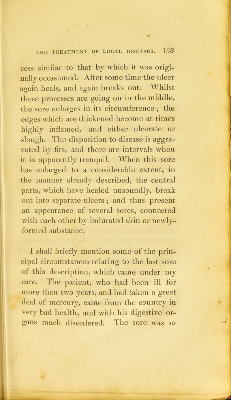 cess similar to that by which it was origi- nally occasioned. After some time the ulcer again heals, and again breaks out. Whilst these processes are going on in the middle, the sore enlarges in its circumference; the edges which are thickened become at times highly inflamed, and either ulcerate or slough. The disposition to disease is aggra- vated by fits, and there are intervals when it is apparently tranquil. When this sore has enlarged to a considerable extent, in the manner already described, the central parts, which have healed unsoundly, break out into separate ulcers ; and thus present an appearance of several sores, connected with each other by indurated skin or newly- formed substance. I shall briefly mention some of the prin- cipal circumstances relating to the last sore of this description, which came under my care. The patient, who had been ill for more than two years, and had taken a great deal of mercury, came from the country in very bad health, and with his digestive or- gans much disordered. The sore was so