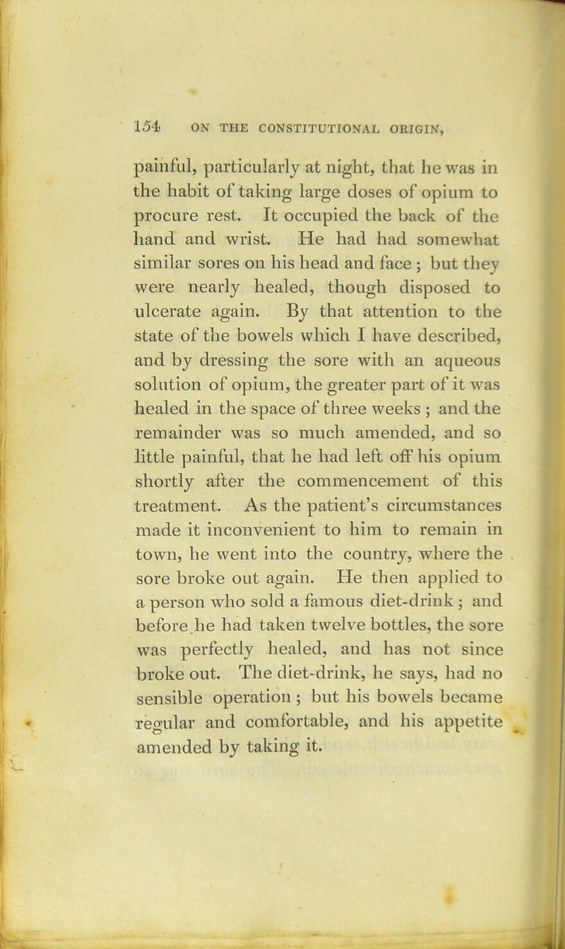 painful, particularly at night, that he was in the habit of taking large closes of opium to procure rest. It occupied the back of the hand and wrist. He had had somewhat similar sores on his head and face ; but they were nearly healed, though disposed to ulcerate again. By that attention to the state of the bowels which I have described, and by dressing the sore with an aqueous solution of opium, the greater part of it was healed in the space of three weeks ; and the remainder was so much amended, and so little painful, that he had left off his opium shortly after the commencement of this treatment. As the patient’s circumstances made it inconvenient to him to remain in town, he went into the country, where the sore broke out again. He then applied to a person who sold a famous diet-drink ; and before.he had taken twelve bottles, the sore was perfectly healed, and has not since broke out. The diet-drink, he says, had no sensible operation ; but his bowels became regular and comfortable, and his appetite amended by taking it.