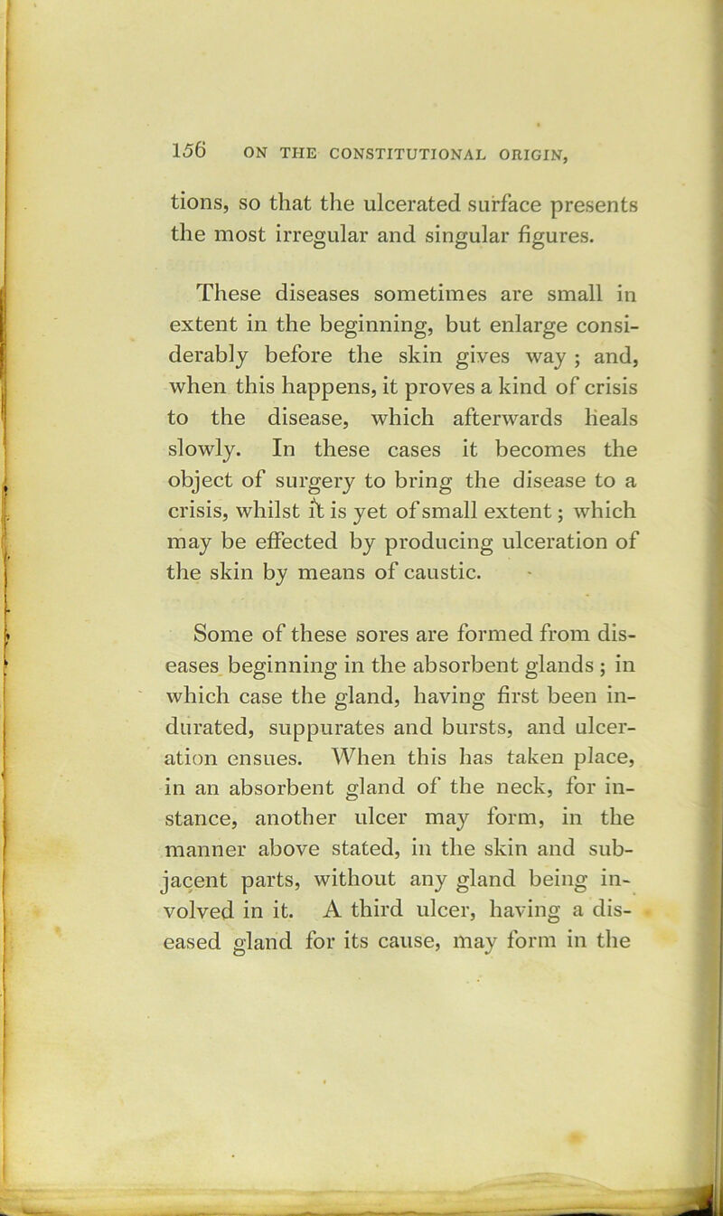 tions, so that the ulcerated surface presents the most irregular and singular figures. These diseases sometimes are small in extent in the beginning, but enlarge consi- derably before the skin gives way ; and, when this happens, it proves a kind of crisis to the disease, which afterwards heals slowly. In these cases it becomes the object of surgery to bring the disease to a crisis, whilst it is yet of small extent; which may be effected by producing ulceration of the skin by means of caustic. Some of these sores are formed from dis- eases beginning in the absorbent glands ; in which case the gland, having first been in- durated, suppurates and bursts, and ulcer- ation ensues. When this has taken place, in an absorbent gland of the neck, for in- stance, another ulcer may form, in the manner above stated, in the skin and sub- jacent parts, without any gland being in- volved in it. A third ulcer, having a dis- eased gland for its cause, may form in the