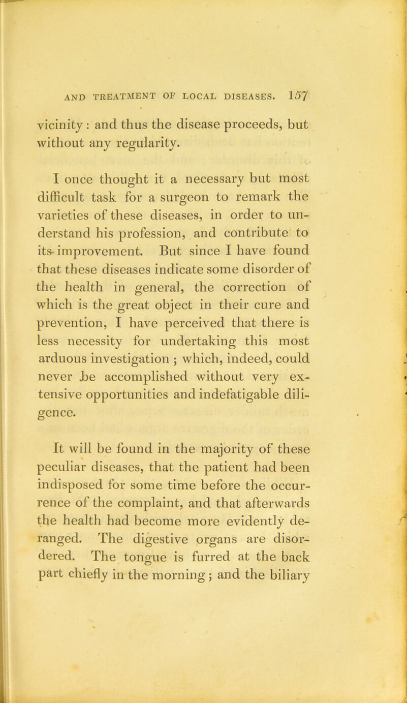 vicinity : and thus the disease proceeds, but without any regularity. I once thought it a necessary but most difficult task for a surgeon to remark the varieties of these diseases, in order to un- derstand his profession, and contribute to its-improvement. But since I have found that these diseases indicate some disorder of the health in general, the correction of which is the great object in their cure and prevention, I have perceived that there is less necessity for undertaking this most arduous investigation ; which, indeed, could never Joe accomplished without very ex- tensive opportunities and indefatigable dili- gence. It will be found in the majority of these peculiar diseases, that the patient had been indisposed for some time before the occur- rence of the complaint, and that afterwards the health had become more evidently de- ranged. The digestive organs are disor- dered. The tonoue is furred at the back O part chiefly in the morning ; and the biliary