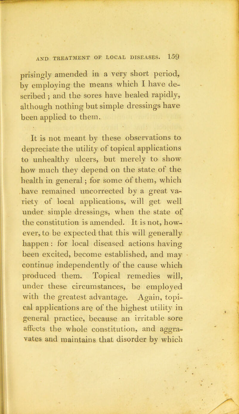 prisingly amended in a very short period, by employing the means which I have de- scribed ; and the sores have healed rapidly, although nothing but simple dressings have been applied to them. It is not meant by these observations to depreciate the utility of topical applications to unhealthy ulcers, but merely to show how much they depend on the state of the health in general; for some of them, which have remained uncorrected by a great va- riety of local applications, will get well under simple dressings, when the state of the constitution is amended. It is not, how- ever, to be expected that this will generally happen : for local diseased actions having been excited, become established, and may continue independently of the cause which produced them. Topical remedies will, under these circumstances, be employed with the greatest advantage. Again, topi- cal applications are of the highest utility in general practice, because an irritable sore affects the whole constitution, and aggra- vates and maintains that disorder by which