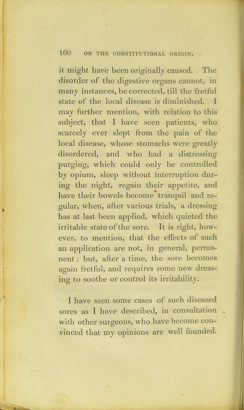 it might have been originally caused. The disorder of the digestive organs cannot, in many instances, be corrected, till the fretful state of the local disease is diminished. I may further mention, with relation to this subject, that I have seen patients, who scarcely ever slept from the pain of the local disease, whose stomachs were greatly disordered, and who had a distressing purging, which could only be controlled by opium, sleep without interruption dur- ing the night, regain their appetite, and have their bowels become tranquil and re- gular, when, after various trials, a dressing has at last been applied, which quieted the irritable state of the sore. It is right, how- ever, to mention, that the effects of such an application are not, in general, perma- nent : but, after a time, the sore becomes again fretful, and requires some new dress- ing to soothe or control its irritability. I have seen some cases of such diseased sores as I have described, in consultation with other surgeons, who. have become con- vinced that my opinions are well founded.