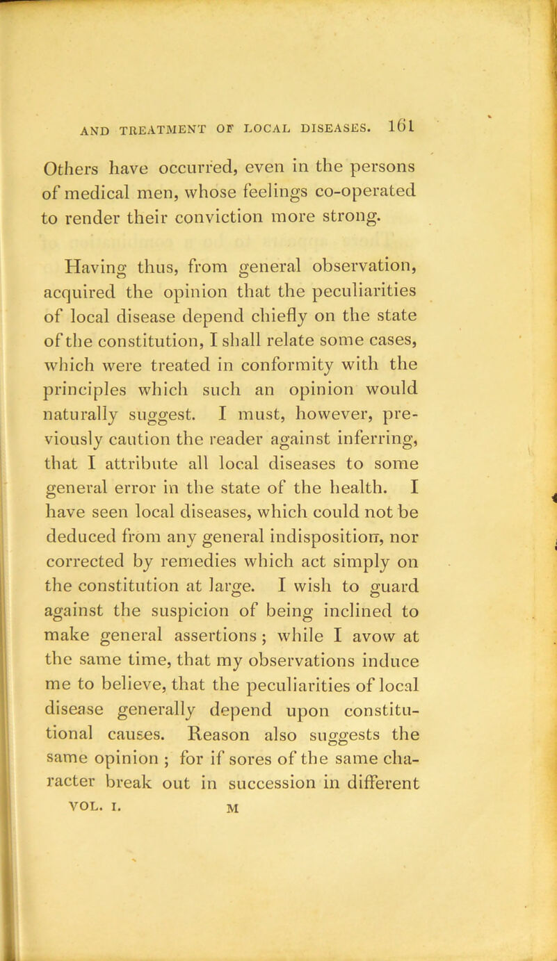 Others have occurred, even in the persons of medical men, whose feelings co-operated to render their conviction more strong. Having thus, from general observation, acquired the opinion that the peculiarities of local disease depend chiefly on the state of the constitution, I shall relate some cases, which were treated in conformity with the principles which such an opinion would naturally suggest. I must, however, pre- viously caution the reader against inferring, that I attribute all local diseases to some general error in the state of the health. I have seen local diseases, which could not be deduced from any general indisposition, nor corrected by remedies which act simply on the constitution at large. I wish to guard against the suspicion of being inclined to make general assertions; while I avow at the same time, that my observations induce me to believe, that the peculiarities of local disease generally depend upon constitu- tional causes. Reason also suggests the oo same opinion ; for if sores of the same cha- racter break out in succession in different VOL. i. M