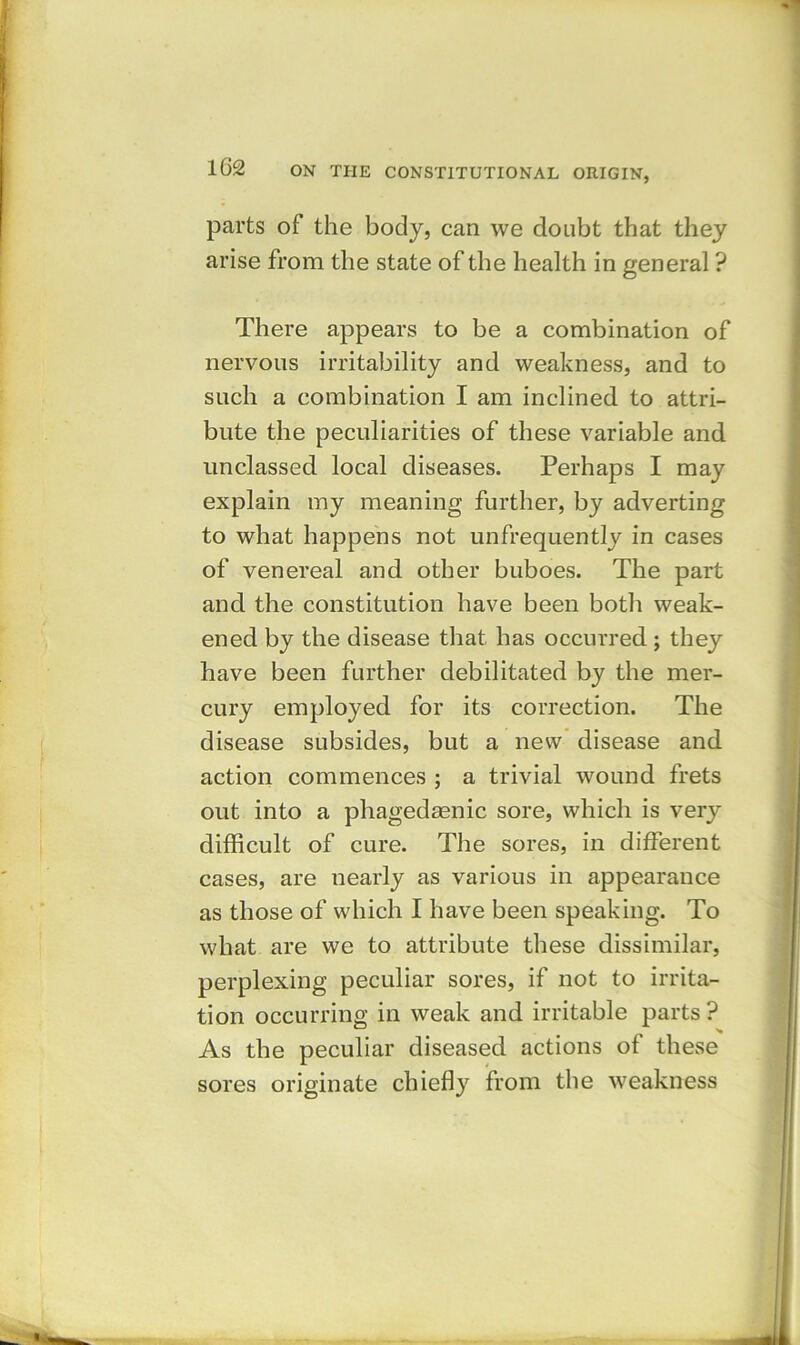 parts of the body, can we doubt that they arise from the state of the health in general ? There appears to be a combination of nervous irritability and weakness, and to such a combination I am inclined to attri- bute the peculiarities of these variable and. unclassed local diseases. Perhaps I may explain my meaning further, by adverting to what happens not unfrequently in cases of venereal and other buboes. The part and the constitution have been both weak- ened by the disease that has occurred; they have been further debilitated by the mer- cury employed for its correction. The disease subsides, but a new disease and action commences ; a trivial wound frets out into a phagedaenic sore, which is very difficult of cure. The sores, in different cases, are nearly as various in appearance as those of which I have been speaking. To what are we to attribute these dissimilar, perplexing peculiar sores, if not to irrita- tion occurring in weak and irritable parts ? As the peculiar diseased actions of these sores originate chiefly from the weakness