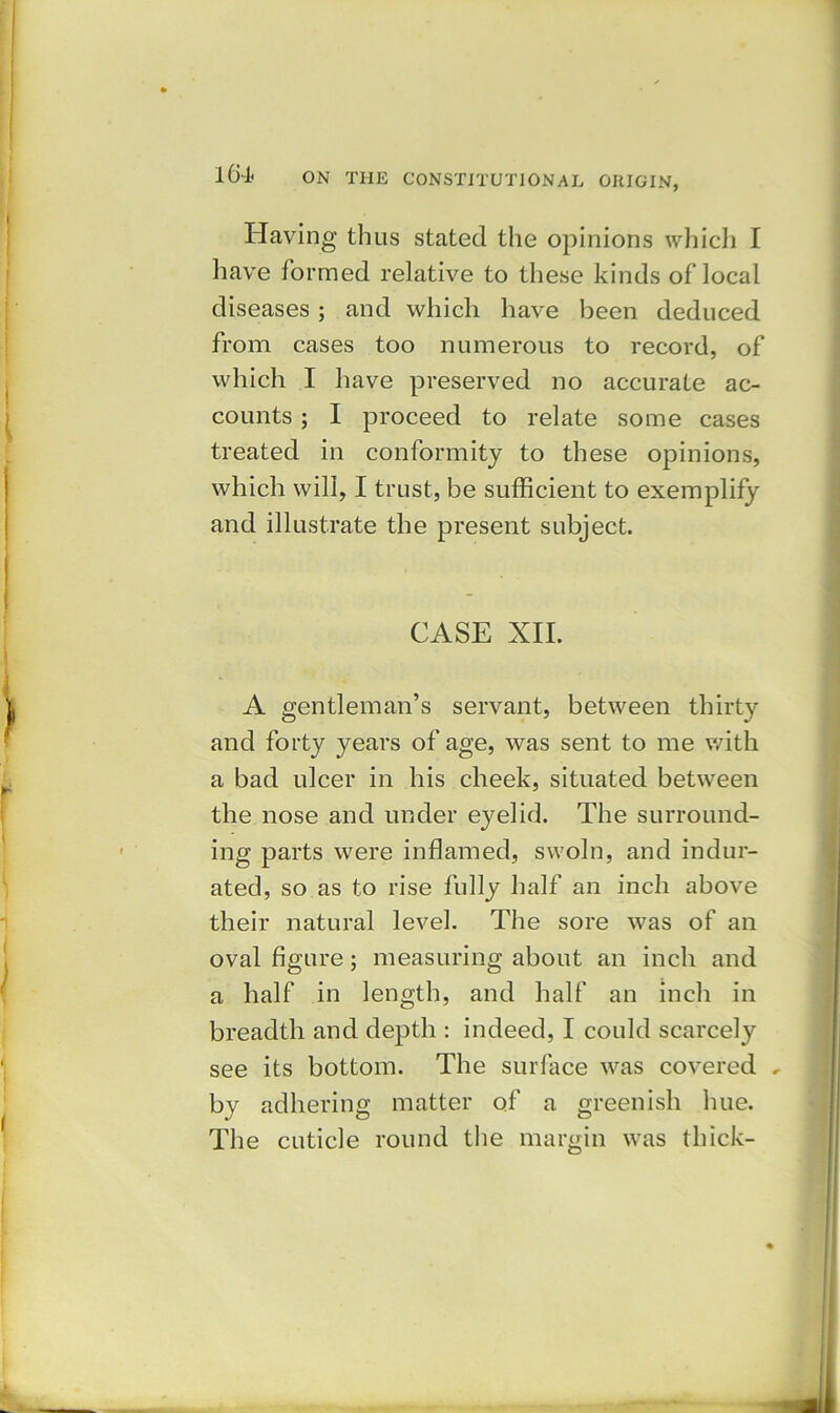 Having thus stated the opinions which I have formed relative to these kinds of local diseases ; and which have been deduced from cases too numerous to record, of which I have preserved no accurate ac- counts ; I proceed to relate some cases treated in conformity to these opinions, which will, I trust, be sufficient to exemplify and illustrate the present subject. CASE XII. A gentleman’s servant, between thirty and forty years of age, was sent to me with a bad ulcer in his cheek, situated between the nose and under eyelid. The surround- ing parts were inflamed, swoln, and indur- ated, so as to rise fully half an inch above their natural level. The sore was of an oval figure; measuring about an inch and a half in length, and half an inch in breadth and depth : indeed, I could scarcely see its bottom. The surface was covered , by adhering matter of a greenish hue. The cuticle round the margin was thick-